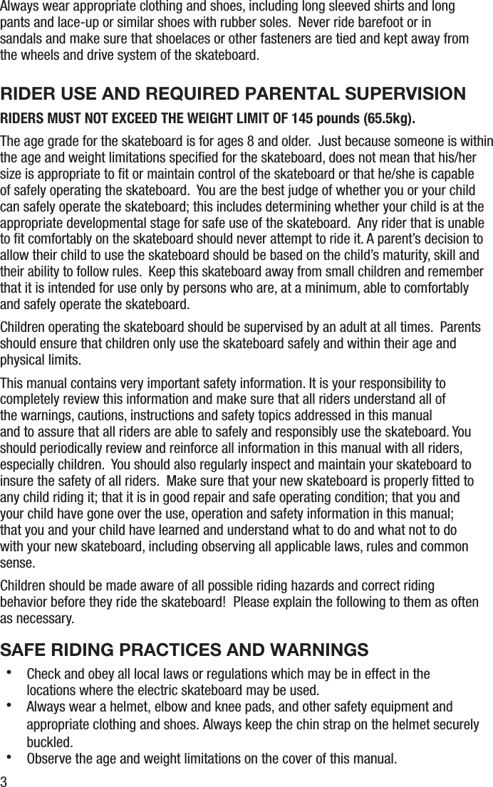 3Always wear appropriate clothing and shoes, including long sleeved shirts and long pants and lace-up or similar shoes with rubber soles.  Never ride barefoot or in sandals and make sure that shoelaces or other fasteners are tied and kept away from the wheels and drive system of the skateboard. RIDER USE AND REQUIRED PARENTAL SUPERVISIONRIDERS MUST NOT EXCEED THE WEIGHT LIMIT OF 145 pounds (65.5kg). The age grade for the skateboard is for ages 8 and older.  Just because someone is within the age and weight limitations speciﬁed for the skateboard, does not mean that his/her size is appropriate to ﬁt or maintain control of the skateboard or that he/she is capable of safely operating the skateboard.  You are the best judge of whether you or your child can safely operate the skateboard; this includes determining whether your child is at the appropriate developmental stage for safe use of the skateboard.  Any rider that is unable to ﬁt comfortably on the skateboard should never attempt to ride it. A parent&rsquo;s decision to allow their child to use the skateboard should be based on the child&rsquo;s maturity, skill and their ability to follow rules.  Keep this skateboard away from small children and remember that it is intended for use only by persons who are, at a minimum, able to comfortably and safely operate the skateboard.Children operating the skateboard should be supervised by an adult at all times.  Parents should ensure that children only use the skateboard safely and within their age and physical limits.This manual contains very important safety information. It is your responsibility to completely review this information and make sure that all riders understand all of the warnings, cautions, instructions and safety topics addressed in this manual and to assure that all riders are able to safely and responsibly use the skateboard. You should periodically review and reinforce all information in this manual with all riders, especially children.  You should also regularly inspect and maintain your skateboard to insure the safety of all riders.  Make sure that your new skateboard is properly ﬁtted to any child riding it; that it is in good repair and safe operating condition; that you and your child have gone over the use, operation and safety information in this manual; that you and your child have learned and understand what to do and what not to do with your new skateboard, including observing all applicable laws, rules and common sense.Children should be made aware of all possible riding hazards and correct riding behavior before they ride the skateboard!  Please explain the following to them as often as necessary.SAFE RIDING PRACTICES AND WARNINGS・  Check and obey all local laws or regulations which may be in effect in the locations where the electric skateboard may be used.・  Always wear a helmet, elbow and knee pads, and other safety equipment and appropriate clothing and shoes. Always keep the chin strap on the helmet securely buckled.・  Observe the age and weight limitations on the cover of this manual.