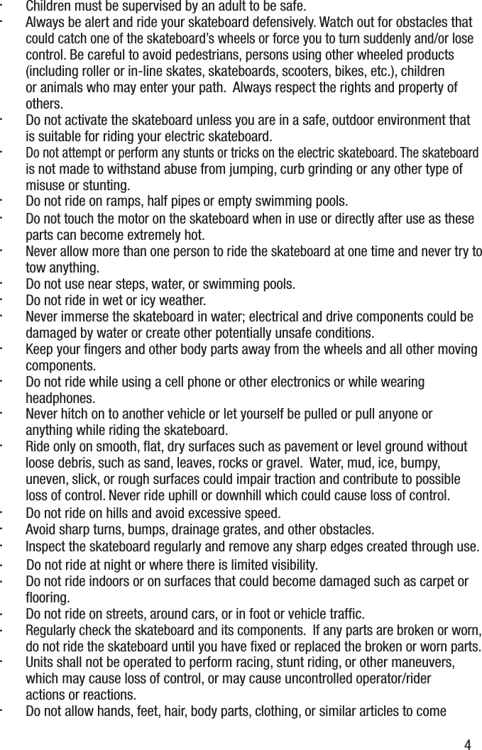 4&middot;  Children must be supervised by an adult to be safe.&middot;  Always be alert and ride your skateboard defensively. Watch out for obstacles that could catch one of the skateboard&rsquo;s wheels or force you to turn suddenly and/or lose control. Be careful to avoid pedestrians, persons using other wheeled products (including roller or in-line skates, skateboards, scooters, bikes, etc.), children or animals who may enter your path.  Always respect the rights and property of others.&middot;  Do not activate the skateboard unless you are in a safe, outdoor environment thatis suitable for riding your electric skateboard. &middot; Do not attempt or perform any stunts or tricks on the electric skateboard. The skateboard is not made to withstand abuse from jumping, curb grinding or any other type of misuse or stunting.&middot;  Do not ride on ramps, half pipes or empty swimming pools.&middot; Do not touch the motor on the skateboard when in use or directly after use as these parts can become extremely hot.&middot; Never allow more than one person to ride the skateboard at one time and never try to tow anything.&middot;  Do not use near steps, water, or swimming pools.&middot;  Do not ride in wet or icy weather.&middot;  Never immerse the skateboard in water; electrical and drive components could be damaged by water or create other potentially unsafe conditions.&middot;  Keep your ﬁngers and other body parts away from the wheels and all other moving components.&middot;  Do not ride while using a cell phone or other electronics or while wearing headphones.&middot;  Never hitch on to another vehicle or let yourself be pulled or pull anyone or anything while riding the skateboard.&middot;  Ride only on smooth, ﬂat, dry surfaces such as pavement or level ground without loose debris, such as sand, leaves, rocks or gravel.  Water, mud, ice, bumpy, uneven, slick, or rough surfaces could impair traction and contribute to possible loss of control. Never ride uphill or downhill which could cause loss of control.&middot;  Do not ride on hills and avoid excessive speed.&middot;  Avoid sharp turns, bumps, drainage grates, and other obstacles.  &middot;  Inspect the skateboard regularly and remove any sharp edges created through use.&middot;   Do not ride at night or where there is limited visibility.&middot;  Do not ride indoors or on surfaces that could become damaged such as carpet or ﬂooring. &middot;  Do not ride on streets, around cars, or in foot or vehicle trafﬁc.&middot; Regularly check the skateboard and its components.  If any parts are broken or worn, do not ride the skateboard until you have ﬁxed or replaced the broken or worn parts.&middot;  Units shall not be operated to perform racing, stunt riding, or other maneuvers, which may cause loss of control, or may cause uncontrolled operator/rider actions or reactions.&middot;  Do not allow hands, feet, hair, body parts, clothing, or similar articles to come 