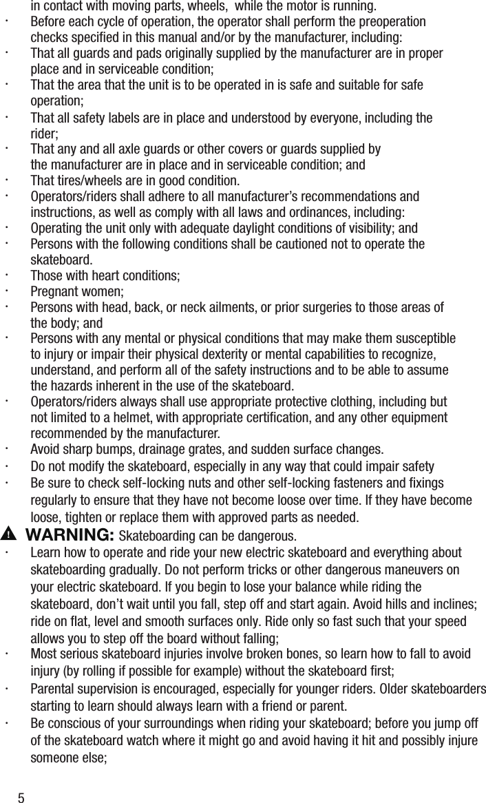 in contact with moving parts, wheels,  while the motor is running.&middot;  Before each cycle of operation, the operator shall perform the preoperation checks speciﬁed in this manual and/or by the manufacturer, including:&middot;  That all guards and pads originally supplied by the manufacturer are in proper place and in serviceable condition;&middot;  That the area that the unit is to be operated in is safe and suitable for safe operation;&middot;  That all safety labels are in place and understood by everyone, including the rider;&middot;  That any and all axle guards or other covers or guards supplied by the manufacturer are in place and in serviceable condition; and&middot;  That tires/wheels are in good condition.&middot;  Operators/riders shall adhere to all manufacturer&rsquo;s recommendations and instructions, as well as comply with all laws and ordinances, including:&middot;  Operating the unit only with adequate daylight conditions of visibility; and&middot;  Persons with the following conditions shall be cautioned not to operate the skateboard.&middot;  Those with heart conditions;&middot;  Pregnant women;&middot;  Persons with head, back, or neck ailments, or prior surgeries to those areas of the body; and&middot;  Persons with any mental or physical conditions that may make them susceptible to injury or impair their physical dexterity or mental capabilities to recognize, understand, and perform all of the safety instructions and to be able to assume the hazards inherent in the use of the skateboard.&middot;  Operators/riders always shall use appropriate protective clothing, including but not limited to a helmet, with appropriate certiﬁcation, and any other equipment recommended by the manufacturer.&middot; &middot; Avoid sharp bumps, drainage grates, and sudden surface changes.Do not modify the skateboard, especially in any way that could impair safety&middot;  Most serious skateboard injuries involve broken bones, so learn how to fall to avoid injury (by rolling if possible for example) without the skateboard ﬁrst;&middot;  Parental supervision is encouraged, especially for younger riders. Older skateboarders starting to learn should always learn with a friend or parent. &middot;  Be conscious of your surroundings when riding your skateboard; before you jump off of the skateboard watch where it might go and avoid having it hit and possibly injure someone else;&middot;  Learn how to operate and ride your new electric skateboard and everything about skateboarding gradually. Do not perform tricks or other dangerous maneuvers on your electric skateboard. If you begin to lose your balance while riding the skateboard, don&rsquo;t wait until you fall, step off and start again. Avoid hills and inclines; ride on ﬂat, level and smooth surfaces only. Ride only so fast such that your speed allows you to step off the board without falling;&middot;  Be sure to check self-locking nuts and other self-locking fasteners and ﬁxings regularly to ensure that they have not become loose over time. If they have become loose, tighten or replace them with approved parts as needed. WARNING: Skateboarding can be dangerous.5