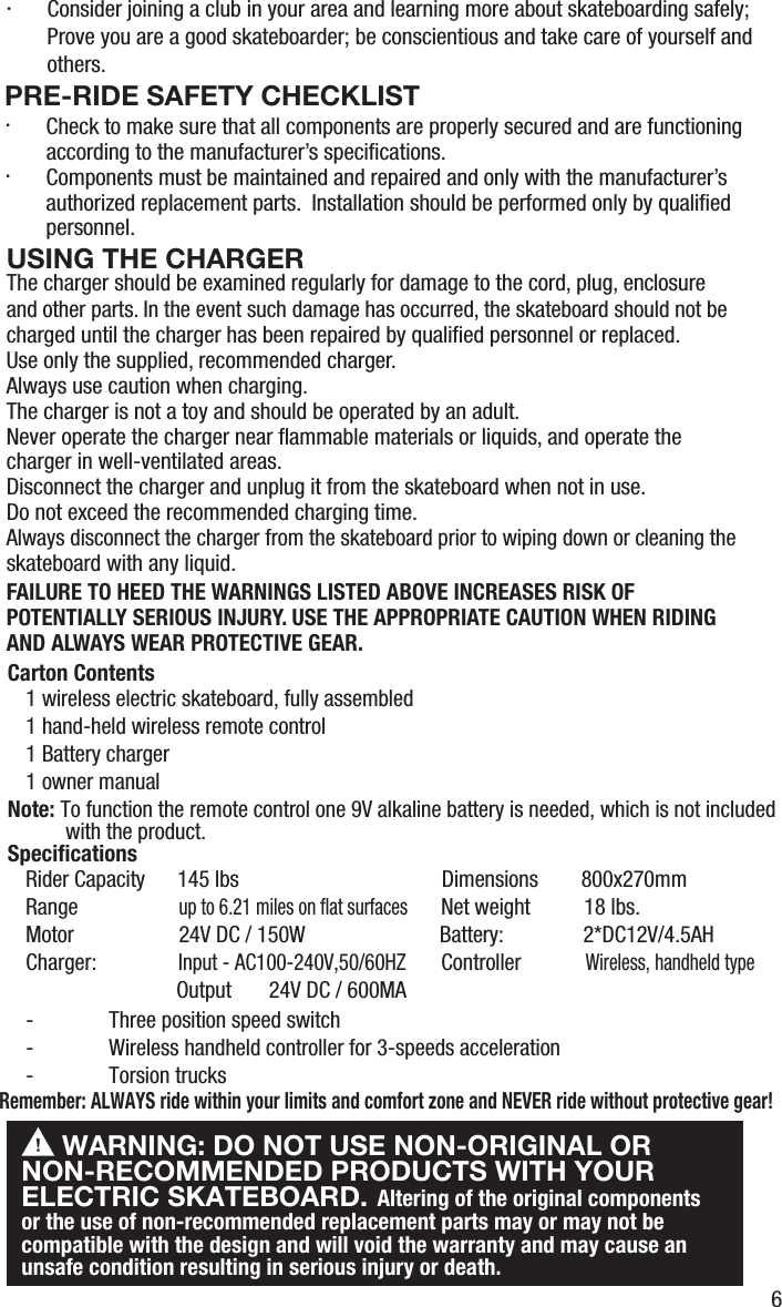 6and other parts. In the event such damage has occurred, the skateboard should not be charged until the charger has been repaired by qualiﬁed personnel or replaced.Use only the supplied, recommended charger.Always use caution when charging.The charger is not a toy and should be operated by an adult.Never operate the charger near ﬂammable materials or liquids, and operate the charger in well-ventilated areas.Disconnect the charger and unplug it from the skateboard when not in use.Do not exceed the recommended charging time.Always disconnect the charger from the skateboard prior to wiping down or cleaning the skateboard with any liquid.FAILURE TO HEED THE WARNINGS LISTED ABOVE INCREASES RISK OF POTENTIALLY SERIOUS INJURY. USE THE APPROPRIATE CAUTION WHEN RIDING AND ALWAYS WEAR PROTECTIVE GEAR.1 wireless electric skateboard, fully assembled1 hand-held wireless remote control1 Battery charger1 owner manualNote: To function the remote control one 9V alkaline battery is needed, which is not included  with the product.Carton Contents WARNING: DO NOT USE NON-ORIGINAL OR NON-RECOMMENDED PRODUCTS WITH YOUR ELECTRIC SKATEBOARD. Altering of the original components or the use of non-recommended replacement parts may or may not becompatible with the design and will void the warranty and may cause an unsafe condition resulting in serious injury or death.Rider Capacity      145 lbs                                  Dimensions        800x270mmRange               up to 6.21 miles on ﬂat surfaces  Net weight          18 lbs.Motor               24V DC / 150W                         Battery:             2*DC12V/4.5AHCharger:               Input - AC100-240V,50/60HZ       Controller            Wireless, handheld type                            Output       24V DC / 600MA-  Three position speed switch        -  Wireless handheld controller for 3-speeds acceleration-  Torsion trucksSpeciﬁcationsRemember: ALWAYS ride within your limits and comfort zone and NEVER ride without protective gear!USING THE CHARGERThe charger should be examined regularly for damage to the cord, plug, enclosure PRE-RIDE SAFETY CHECKLIST&middot;  Check to make sure that all components are properly secured and are functioning according to the manufacturer&rsquo;s speciﬁcations.&middot;  Components must be maintained and repaired and only with the manufacturer&rsquo;s authorized replacement parts.  Installation should be performed only by qualiﬁed personnel.&middot;  Consider joining a club in your area and learning more about skateboarding safely; Prove you are a good skateboarder; be conscientious and take care of yourself and others.