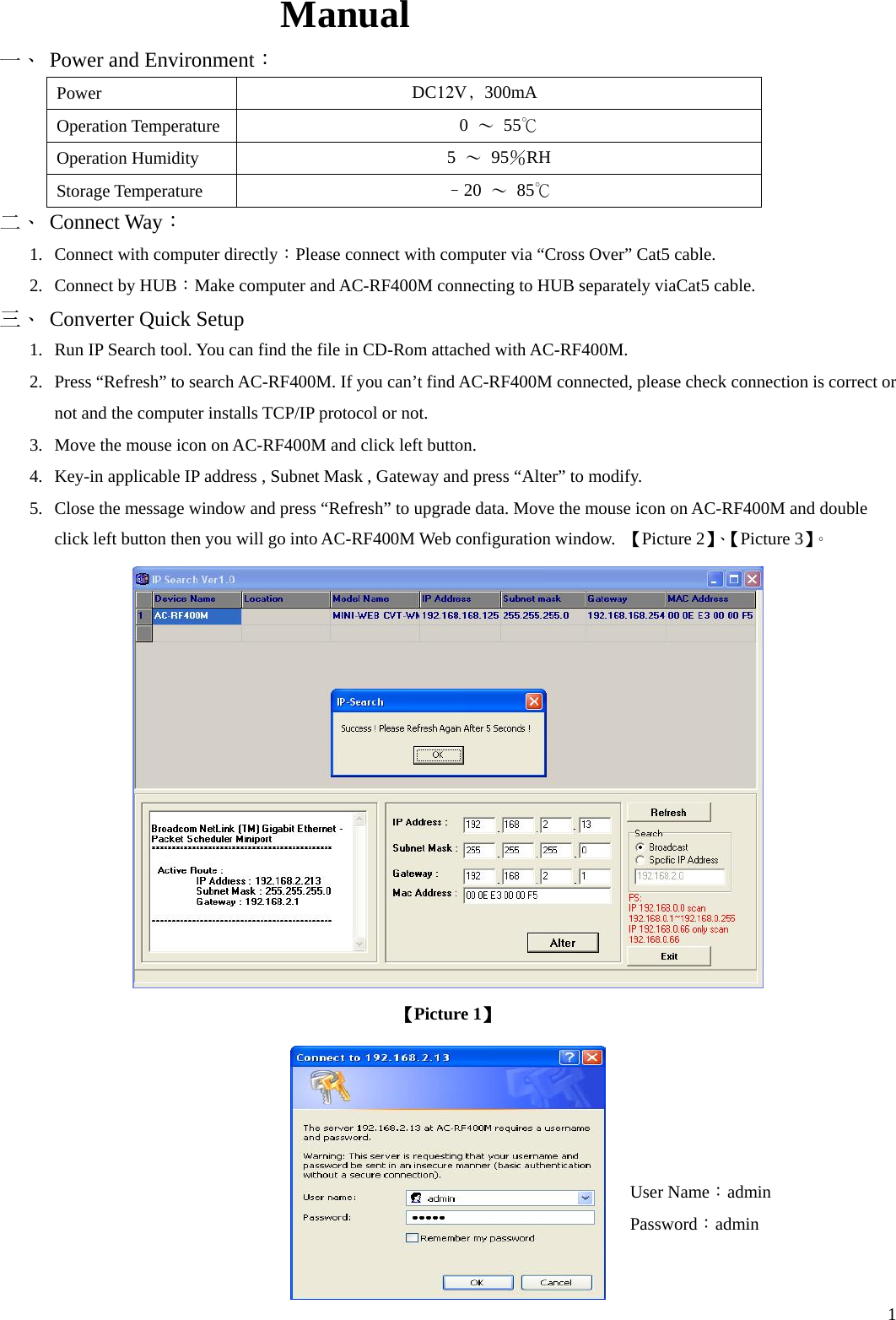  1 Manual 一、 Power and Environment： Power  DC12V﹐300mA Operation Temperature  0  ～  55℃ Operation Humidity  5  ～ 95％RH Storage Temperature  –20  ～ 85℃ 二、 Connect Way： 1.  Connect with computer directly：Please connect with computer via “Cross Over” Cat5 cable. 2.  Connect by HUB：Make computer and AC-RF400M connecting to HUB separately viaCat5 cable. 三、 Converter Quick Setup 1.  Run IP Search tool. You can find the file in CD-Rom attached with AC-RF400M. 2.  Press “Refresh” to search AC-RF400M. If you can’t find AC-RF400M connected, please check connection is correct or not and the computer installs TCP/IP protocol or not. 3.  Move the mouse icon on AC-RF400M and click left button. 4.  Key-in applicable IP address , Subnet Mask , Gateway and press “Alter” to modify. 5.  Close the message window and press “Refresh” to upgrade data. Move the mouse icon on AC-RF400M and double click left button then you will go into AC-RF400M Web configuration window.  【Picture 2】、【Picture 3】。  【Picture 1】  User Name：admin Password：admin 