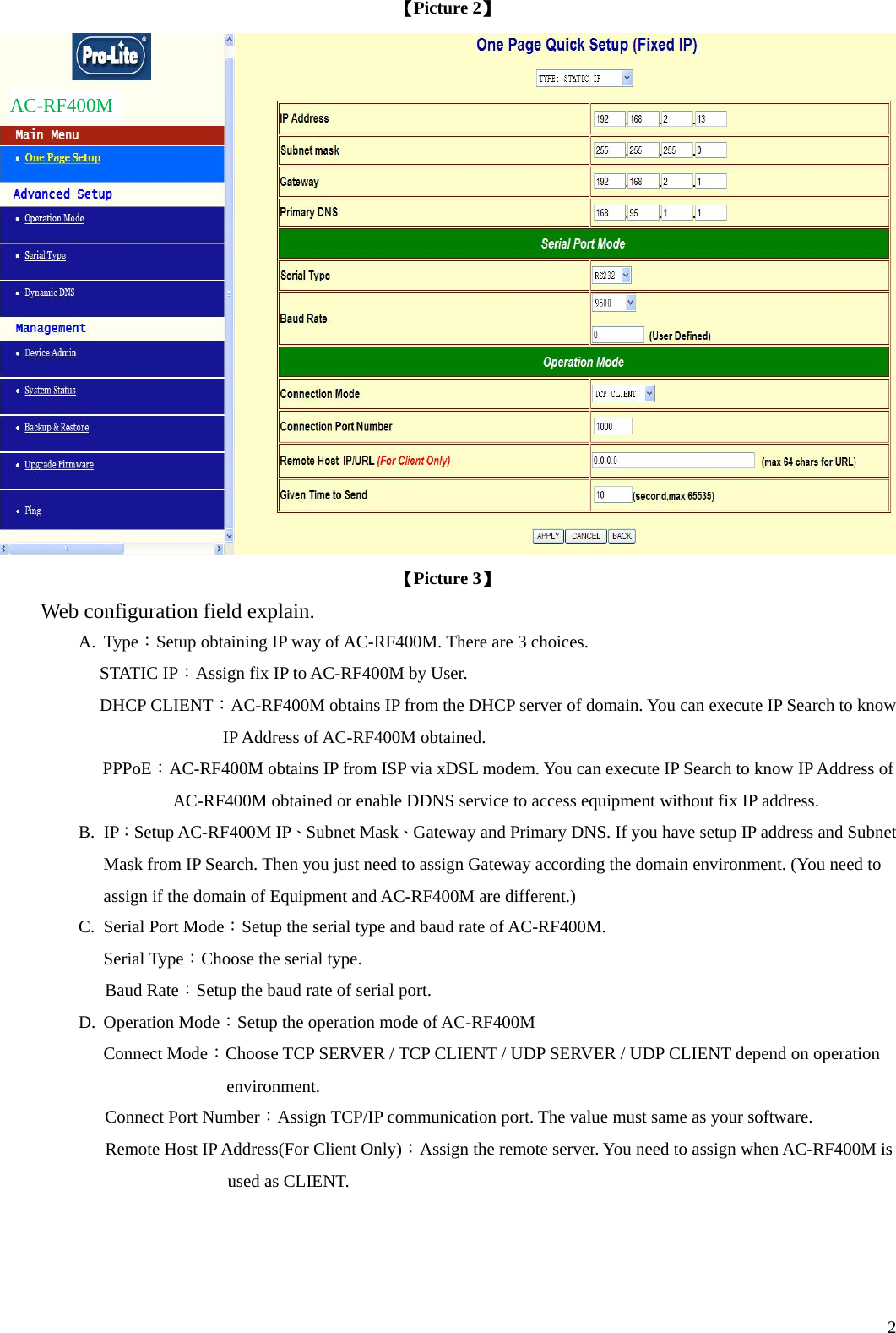  2【Picture 2】  【Picture 3】 Web configuration field explain. A. Type：Setup obtaining IP way of AC-RF400M. There are 3 choices. STATIC IP：Assign fix IP to AC-RF400M by User. DHCP CLIENT：AC-RF400M obtains IP from the DHCP server of domain. You can execute IP Search to know IP Address of AC-RF400M obtained.  PPPoE：AC-RF400M obtains IP from ISP via xDSL modem. You can execute IP Search to know IP Address of AC-RF400M obtained or enable DDNS service to access equipment without fix IP address. B. IP：Setup AC-RF400M IP、Subnet Mask、Gateway and Primary DNS. If you have setup IP address and Subnet Mask from IP Search. Then you just need to assign Gateway according the domain environment. (You need to assign if the domain of Equipment and AC-RF400M are different.) C.  Serial Port Mode：Setup the serial type and baud rate of AC-RF400M. Serial Type：Choose the serial type.           Baud Rate：Setup the baud rate of serial port. D. Operation Mode：Setup the operation mode of AC-RF400M Connect Mode：Choose TCP SERVER / TCP CLIENT / UDP SERVER / UDP CLIENT depend on operation environment.           Connect Port Number：Assign TCP/IP communication port. The value must same as your software.             Remote Host IP Address(For Client Only)：Assign the remote server. You need to assign when AC-RF400M is used as CLIENT. AC-RF400M 