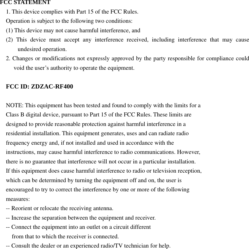 FCC STATEMENT 1. This device complies with Part 15 of the FCC Rules. Operation is subject to the following two conditions: (1) This device may not cause harmful interference, and (2) This device must accept any interference received, including interference that may cause undesired operation. 2. Changes or modifications not expressly approved by the party responsible for compliance could void the user’s authority to operate the equipment.  FCC ID: ZDZAC-RF400  NOTE: This equipment has been tested and found to comply with the limits for a Class B digital device, pursuant to Part 15 of the FCC Rules. These limits are designed to provide reasonable protection against harmful interference in a residential installation. This equipment generates, uses and can radiate radio frequency energy and, if not installed and used in accordance with the instructions, may cause harmful interference to radio communications. However, there is no guarantee that interference will not occur in a particular installation. If this equipment does cause harmful interference to radio or television reception, which can be determined by turning the equipment off and on, the user is encouraged to try to correct the interference by one or more of the following measures: -- Reorient or relocate the receiving antenna. -- Increase the separation between the equipment and receiver. -- Connect the equipment into an outlet on a circuit different from that to which the receiver is connected. -- Consult the dealer or an experienced radio/TV technician for help. 