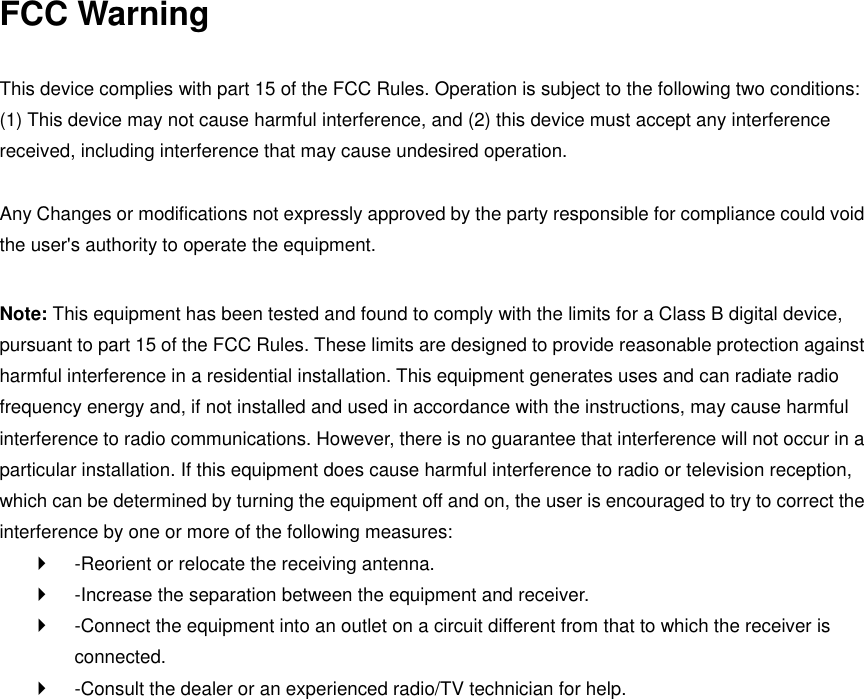 FCC Warning  This device complies with part 15 of the FCC Rules. Operation is subject to the following two conditions: (1) This device may not cause harmful interference, and (2) this device must accept any interference received, including interference that may cause undesired operation.    Any Changes or modifications not expressly approved by the party responsible for compliance could void the user&apos;s authority to operate the equipment.    Note: This equipment has been tested and found to comply with the limits for a Class B digital device, pursuant to part 15 of the FCC Rules. These limits are designed to provide reasonable protection against harmful interference in a residential installation. This equipment generates uses and can radiate radio frequency energy and, if not installed and used in accordance with the instructions, may cause harmful interference to radio communications. However, there is no guarantee that interference will not occur in a particular installation. If this equipment does cause harmful interference to radio or television reception, which can be determined by turning the equipment off and on, the user is encouraged to try to correct the interference by one or more of the following measures:     -Reorient or relocate the receiving antenna.     -Increase the separation between the equipment and receiver.     -Connect the equipment into an outlet on a circuit different from that to which the receiver is connected.     -Consult the dealer or an experienced radio/TV technician for help.   