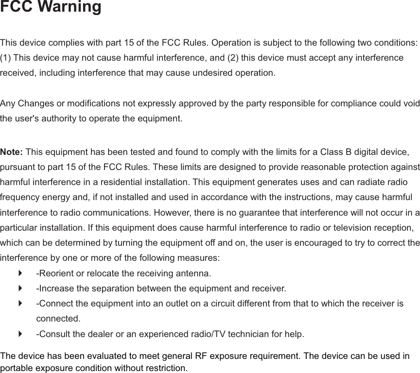 FCC Warning  This device complies with part 15 of the FCC Rules. Operation is subject to the following two conditions: (1) This device may not cause harmful interference, and (2) this device must accept any interference received, including interference that may cause undesired operation.    Any Changes or modifications not expressly approved by the party responsible for compliance could void the user's authority to operate the equipment.    Note: This equipment has been tested and found to comply with the limits for a Class B digital device, pursuant to part 15 of the FCC Rules. These limits are designed to provide reasonable protection against harmful interference in a residential installation. This equipment generates uses and can radiate radio frequency energy and, if not installed and used in accordance with the instructions, may cause harmful interference to radio communications. However, there is no guarantee that interference will not occur in a particular installation. If this equipment does cause harmful interference to radio or television reception, which can be determined by turning the equipment off and on, the user is encouraged to try to correct the interference by one or more of the following measures:   `  -Reorient or relocate the receiving antenna.   `  -Increase the separation between the equipment and receiver.   `  -Connect the equipment into an outlet on a circuit different from that to which the receiver is connected.  `  -Consult the dealer or an experienced radio/TV technician for help.     The device has been evaluated to meet general RF exposure requirement. The device can be used inportable exposure condition without restriction. 
