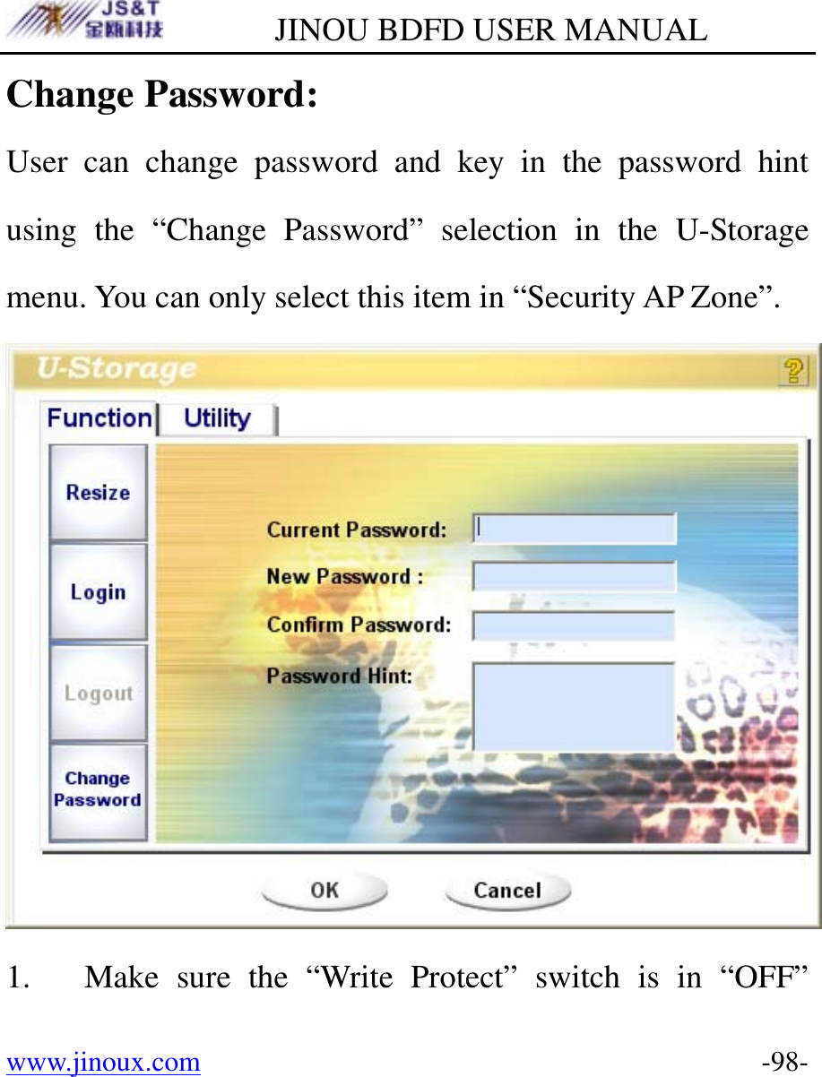         JINOU BDFD USER MANUAL www.jinoux.com      -98-Change Password: User can change password and key in the password hint using the “Change Password” selection in the U-Storage menu. You can only select this item in “Security AP Zone”.  1. Make sure the “Write Protect” switch is in “OFF” 
