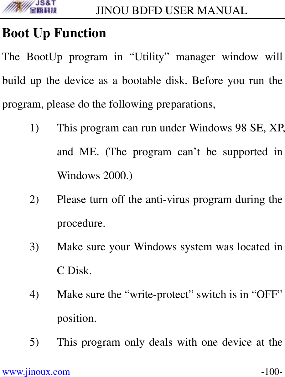         JINOU BDFD USER MANUAL www.jinoux.com      -100-Boot Up Function The BootUp program in “Utility” manager window will build up the device as a bootable disk. Before you run the program, please do the following preparations, 1) This program can run under Windows 98 SE, XP, and ME. (The program can’t be supported in Windows 2000.) 2) Please turn off the anti-virus program during the procedure. 3) Make sure your Windows system was located in C Disk. 4) Make sure the “write-protect” switch is in “OFF” position. 5) This program only deals with one device at the 