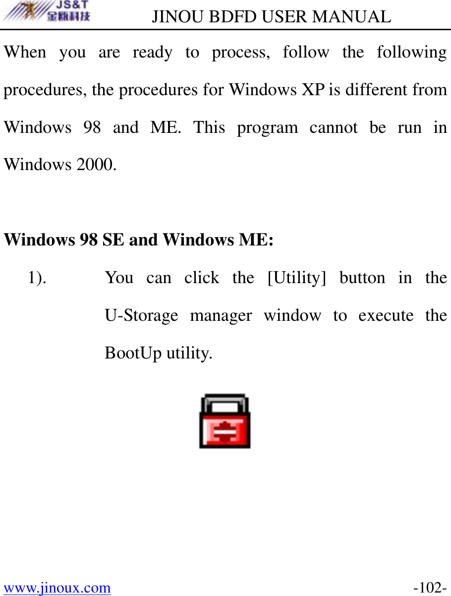         JINOU BDFD USER MANUAL www.jinoux.com      -102-When you are ready to process, follow the following procedures, the procedures for Windows XP is different from Windows 98 and ME. This program cannot be run in Windows 2000.  Windows 98 SE and Windows ME: 1). You can click the [Utility] button in the U-Storage manager window to execute the BootUp utility.    