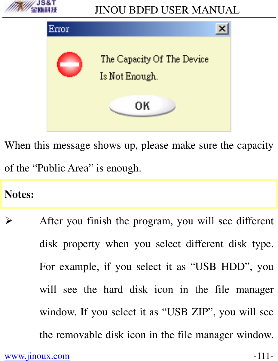         JINOU BDFD USER MANUAL www.jinoux.com      -111- When this message shows up, please make sure the capacity of the “Public Area” is enough. Notes: ¾ After you finish the program, you will see different disk property when you select different disk type. For example, if you select it as “USB HDD”, you will see the hard disk icon in the file manager window. If you select it as “USB ZIP”, you will see the removable disk icon in the file manager window. 