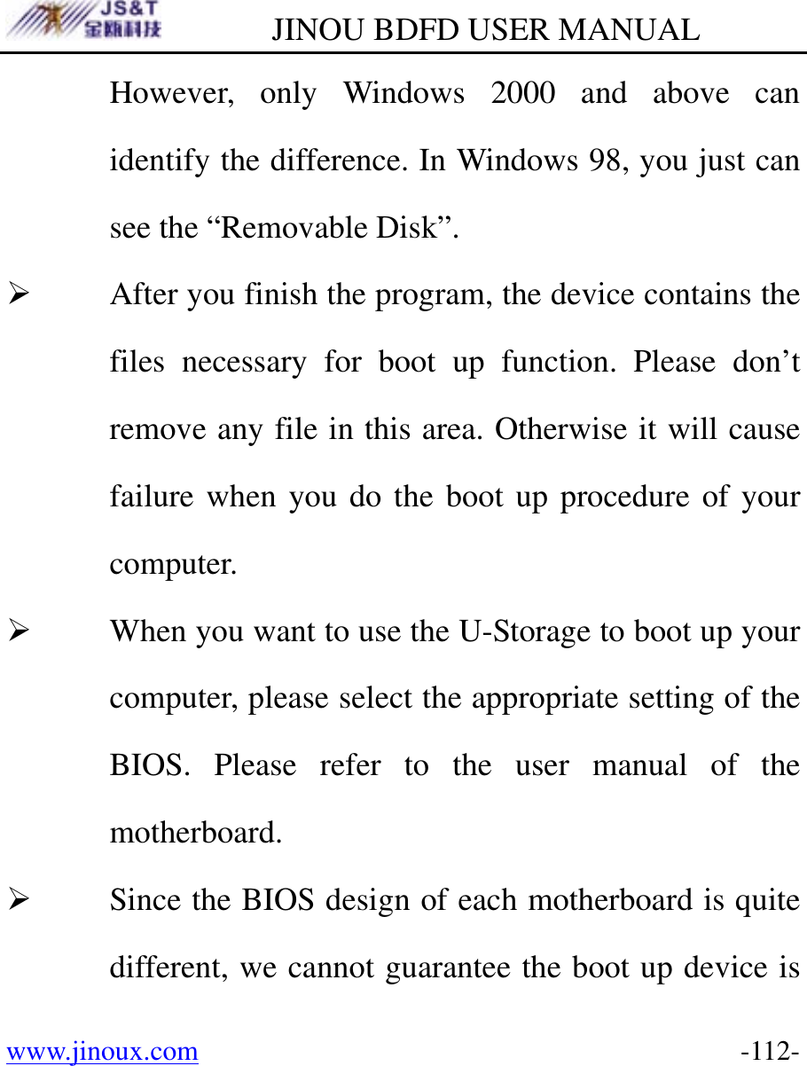         JINOU BDFD USER MANUAL www.jinoux.com      -112-However, only Windows 2000 and above can identify the difference. In Windows 98, you just can see the “Removable Disk”. ¾ After you finish the program, the device contains the files necessary for boot up function. Please don’t remove any file in this area. Otherwise it will cause failure when you do the boot up procedure of your computer. ¾ When you want to use the U-Storage to boot up your computer, please select the appropriate setting of the BIOS. Please refer to the user manual of the motherboard.  ¾ Since the BIOS design of each motherboard is quite different, we cannot guarantee the boot up device is 
