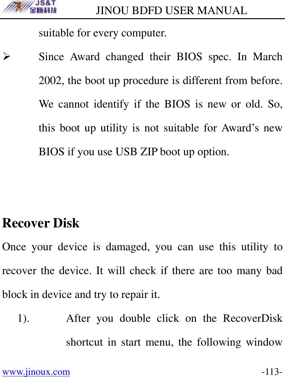         JINOU BDFD USER MANUAL www.jinoux.com      -113-suitable for every computer. ¾ Since Award changed their BIOS spec. In March 2002, the boot up procedure is different from before. We cannot identify if the BIOS is new or old. So, this boot up utility is not suitable for Award’s new BIOS if you use USB ZIP boot up option.   Recover Disk Once your device is damaged, you can use this utility to recover the device. It will check if there are too many bad block in device and try to repair it.   1). After you double click on the RecoverDisk shortcut in start menu, the following window 