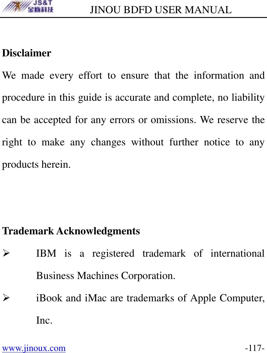         JINOU BDFD USER MANUAL www.jinoux.com      -117- Disclaimer We made every effort to ensure that the information and procedure in this guide is accurate and complete, no liability can be accepted for any errors or omissions. We reserve the right to make any changes without further notice to any products herein.   Trademark Acknowledgments ¾ IBM is a registered trademark of international Business Machines Corporation. ¾ iBook and iMac are trademarks of Apple Computer, Inc. 