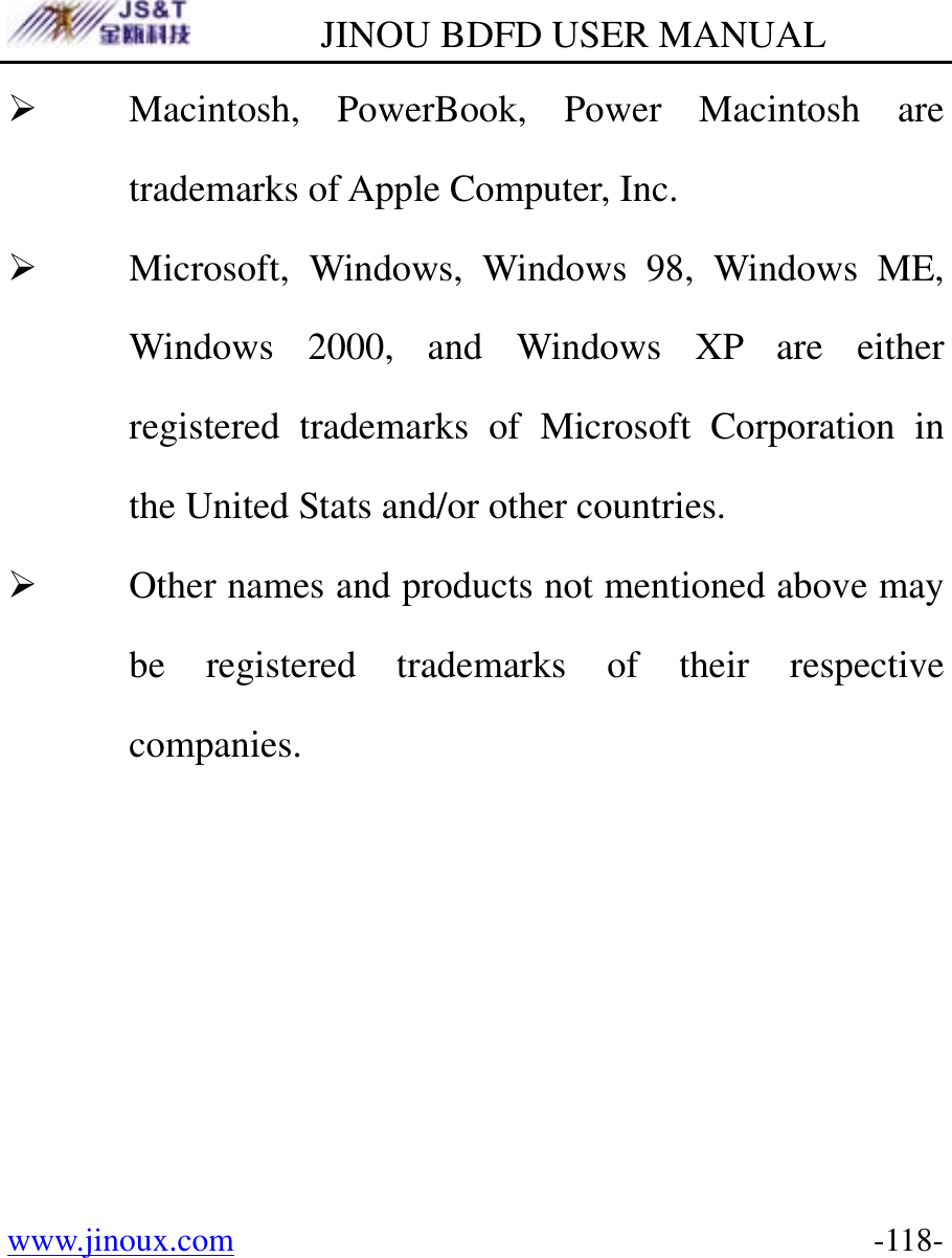         JINOU BDFD USER MANUAL www.jinoux.com      -118-¾ Macintosh, PowerBook, Power Macintosh are trademarks of Apple Computer, Inc. ¾ Microsoft, Windows, Windows 98, Windows ME, Windows 2000, and Windows XP are either registered trademarks of Microsoft Corporation in the United Stats and/or other countries. ¾ Other names and products not mentioned above may be registered trademarks of their respective companies. 