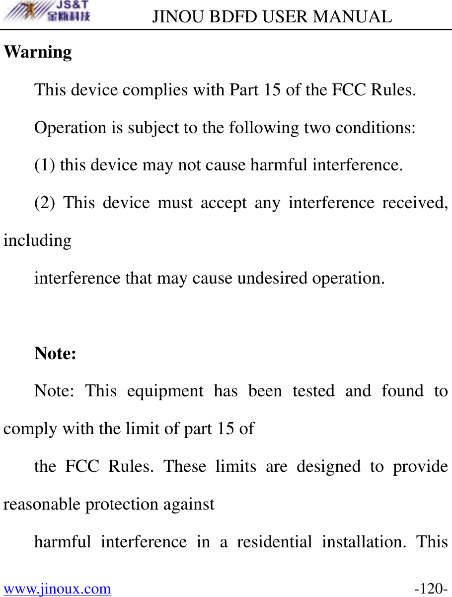         JINOU BDFD USER MANUAL www.jinoux.com      -120-Warning This device complies with Part 15 of the FCC Rules. Operation is subject to the following two conditions: (1) this device may not cause harmful interference. (2) This device must accept any interference received, including interference that may cause undesired operation.  Note: Note: This equipment has been tested and found to comply with the limit of part 15 of the FCC Rules. These limits are designed to provide reasonable protection against harmful interference in a residential installation. This 