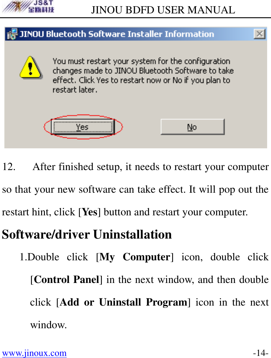         JINOU BDFD USER MANUAL www.jinoux.com      -14- 12. After finished setup, it needs to restart your computer so that your new software can take effect. It will pop out the restart hint, click [Yes] button and restart your computer. Software/driver Uninstallation 1.Double click [My Computer] icon, double click [Control Panel] in the next window, and then double click [Add or Uninstall Program] icon in the next window. 