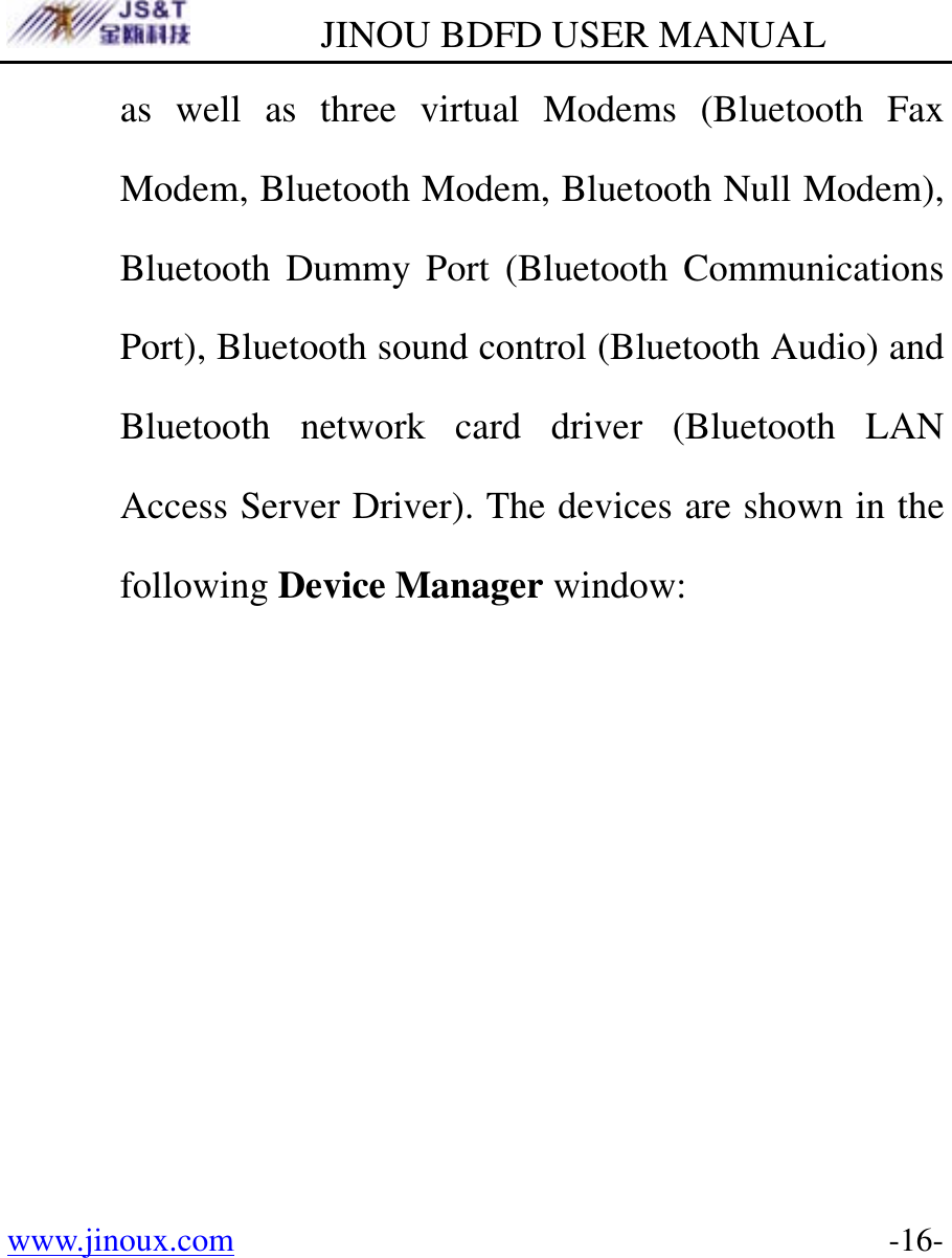         JINOU BDFD USER MANUAL www.jinoux.com      -16-as well as three virtual Modems (Bluetooth Fax Modem, Bluetooth Modem, Bluetooth Null Modem), Bluetooth Dummy Port (Bluetooth Communications Port), Bluetooth sound control (Bluetooth Audio) and Bluetooth network card driver (Bluetooth LAN Access Server Driver). The devices are shown in the following Device Manager window: 
