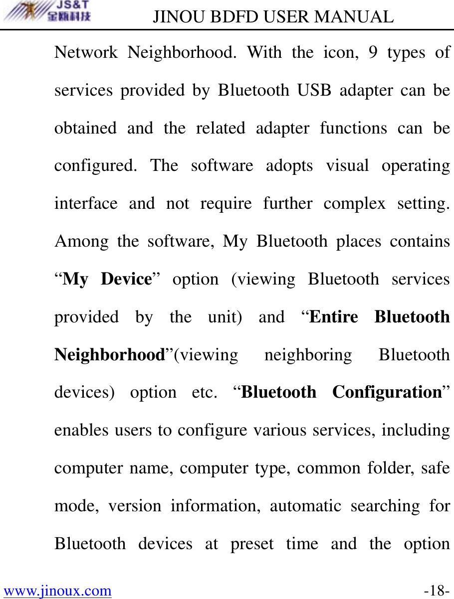         JINOU BDFD USER MANUAL www.jinoux.com      -18-Network Neighborhood. With the icon, 9 types of services provided by Bluetooth USB adapter can be obtained and the related adapter functions can be configured. The software adopts visual operating interface and not require further complex setting. Among the software, My Bluetooth places contains “My Device” option (viewing Bluetooth services provided by the unit) and “Entire Bluetooth Neighborhood”(viewing neighboring Bluetooth devices) option etc. “Bluetooth Configuration” enables users to configure various services, including computer name, computer type, common folder, safe mode, version information, automatic searching for Bluetooth devices at preset time and the option 