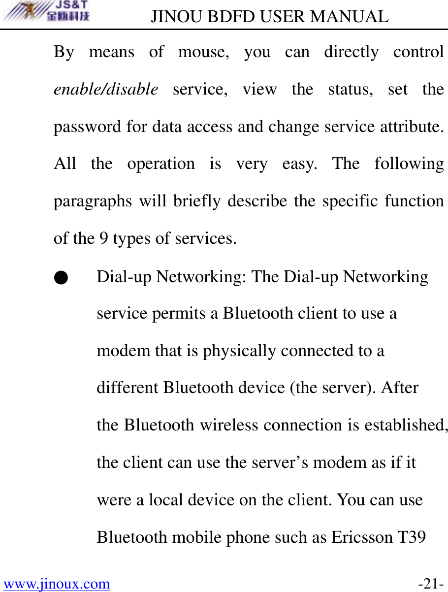         JINOU BDFD USER MANUAL www.jinoux.com      -21-By means of mouse, you can directly control enable/disable service, view the status, set the password for data access and change service attribute. All the operation is very easy. The following paragraphs will briefly describe the specific function of the 9 types of services. ● Dial-up Networking: The Dial-up Networking service permits a Bluetooth client to use a modem that is physically connected to a different Bluetooth device (the server). After the Bluetooth wireless connection is established, the client can use the server’s modem as if it were a local device on the client. You can use Bluetooth mobile phone such as Ericsson T39 