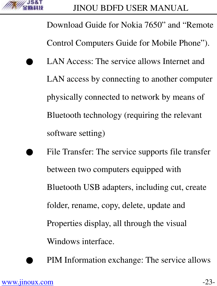         JINOU BDFD USER MANUAL www.jinoux.com      -23-Download Guide for Nokia 7650” and “Remote Control Computers Guide for Mobile Phone”).     ● LAN Access: The service allows Internet and LAN access by connecting to another computer physically connected to network by means of Bluetooth technology (requiring the relevant software setting)   ● File Transfer: The service supports file transfer between two computers equipped with Bluetooth USB adapters, including cut, create folder, rename, copy, delete, update and Properties display, all through the visual Windows interface. ● PIM Information exchange: The service allows 