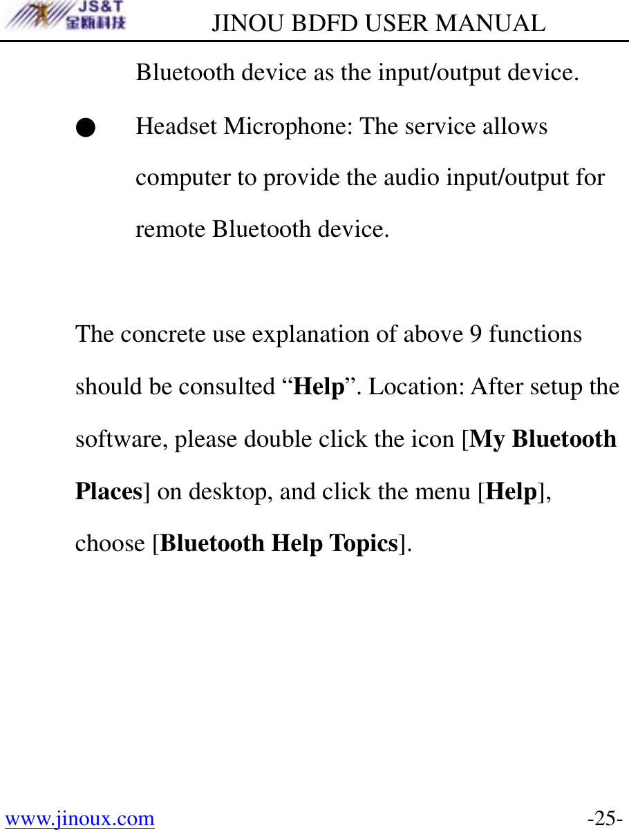        JINOU BDFD USER MANUAL www.jinoux.com      -25-Bluetooth device as the input/output device. ● Headset Microphone: The service allows computer to provide the audio input/output for remote Bluetooth device.  The concrete use explanation of above 9 functions should be consulted “Help”. Location: After setup the software, please double click the icon [My Bluetooth Places] on desktop, and click the menu [Help], choose [Bluetooth Help Topics]. 