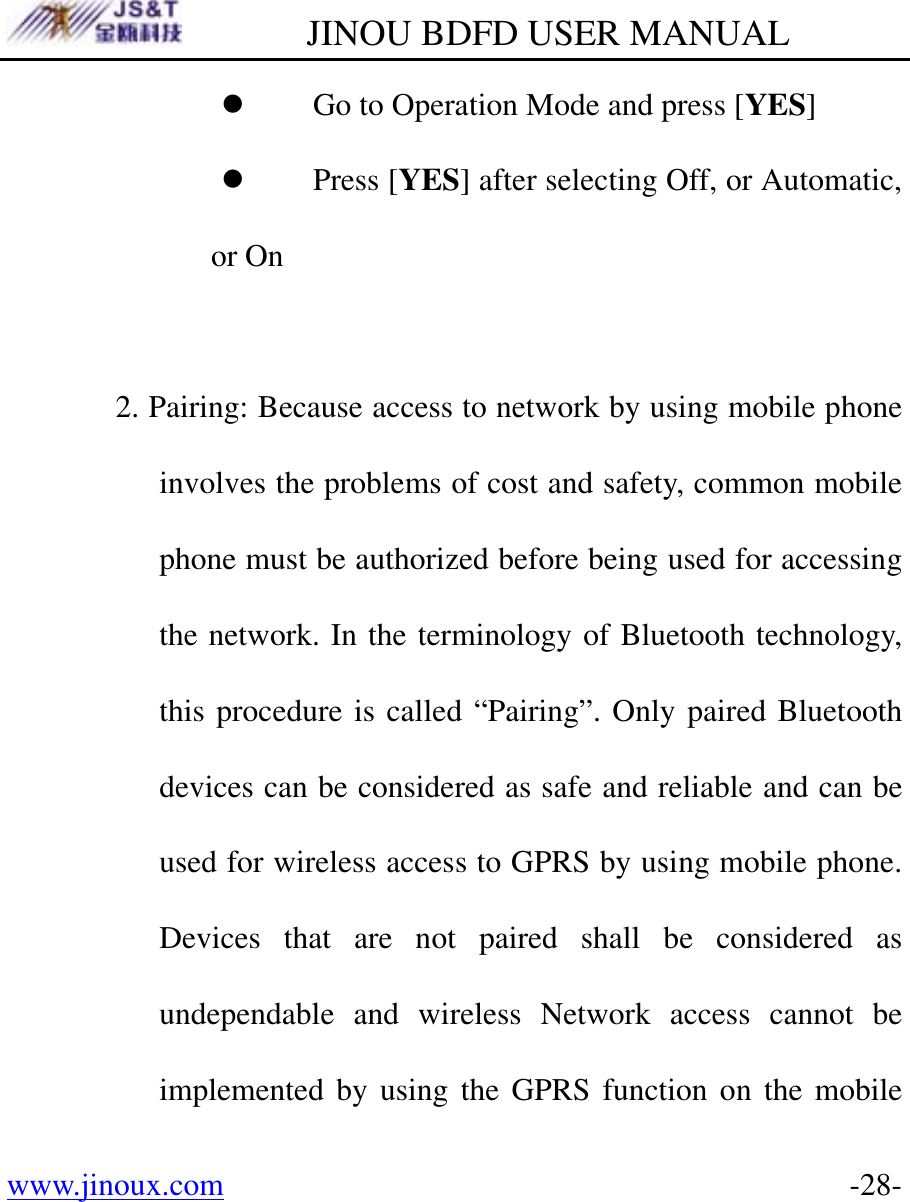         JINOU BDFD USER MANUAL www.jinoux.com      -28-z Go to Operation Mode and press [YES] z Press [YES] after selecting Off, or Automatic, or On  2. Pairing: Because access to network by using mobile phone involves the problems of cost and safety, common mobile phone must be authorized before being used for accessing the network. In the terminology of Bluetooth technology, this procedure is called “Pairing”. Only paired Bluetooth devices can be considered as safe and reliable and can be used for wireless access to GPRS by using mobile phone. Devices that are not paired shall be considered as undependable and wireless Network access cannot be implemented by using the GPRS function on the mobile 
