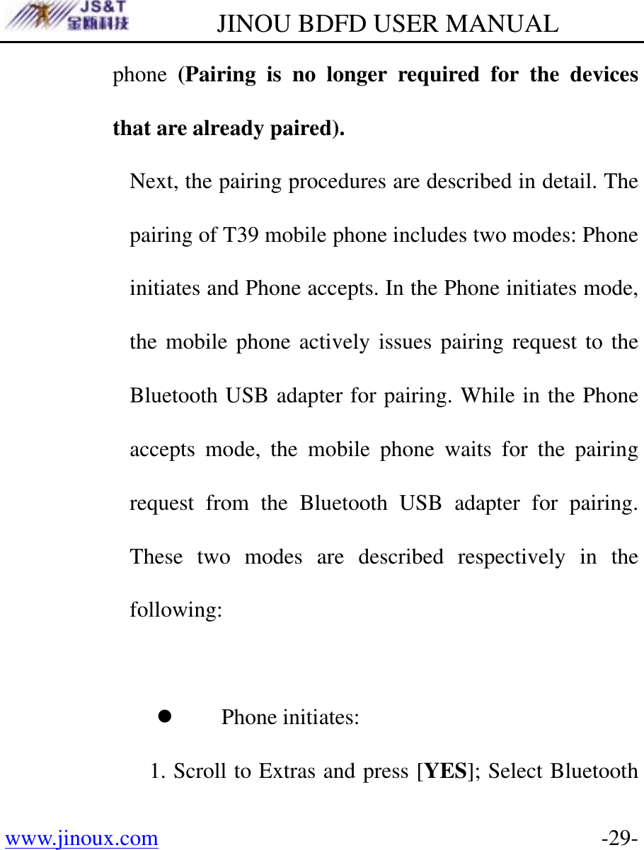         JINOU BDFD USER MANUAL www.jinoux.com      -29-phone  (Pairing is no longer required for the devices that are already paired).   Next, the pairing procedures are described in detail. The pairing of T39 mobile phone includes two modes: Phone initiates and Phone accepts. In the Phone initiates mode, the mobile phone actively issues pairing request to the Bluetooth USB adapter for pairing. While in the Phone accepts mode, the mobile phone waits for the pairing request from the Bluetooth USB adapter for pairing. These two modes are described respectively in the following:  z Phone initiates: 1. Scroll to Extras and press [YES]; Select Bluetooth 
