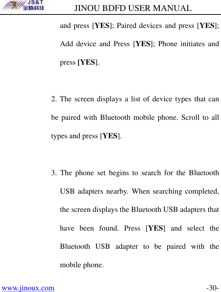         JINOU BDFD USER MANUAL www.jinoux.com      -30-and press [YES]; Paired devices and press [YES]; Add device and Press [YES]; Phone initiates and press [YES].  2. The screen displays a list of device types that can be paired with Bluetooth mobile phone. Scroll to all types and press [YES].  3. The phone set begins to search for the Bluetooth USB adapters nearby. When searching completed, the screen displays the Bluetooth USB adapters that have been found. Press [YES] and select the Bluetooth USB adapter to be paired with the mobile phone. 