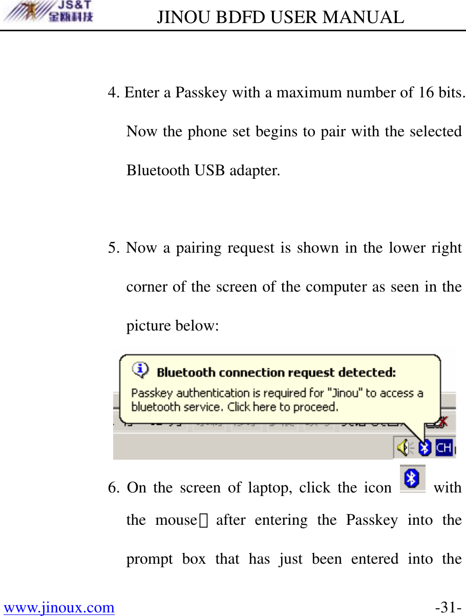         JINOU BDFD USER MANUAL www.jinoux.com      -31- 4. Enter a Passkey with a maximum number of 16 bits. Now the phone set begins to pair with the selected Bluetooth USB adapter.  5. Now a pairing request is shown in the lower right corner of the screen of the computer as seen in the picture below:  6. On the screen of laptop, click the icon   with the mouse，after entering the Passkey into the prompt box that has just been entered into the 
