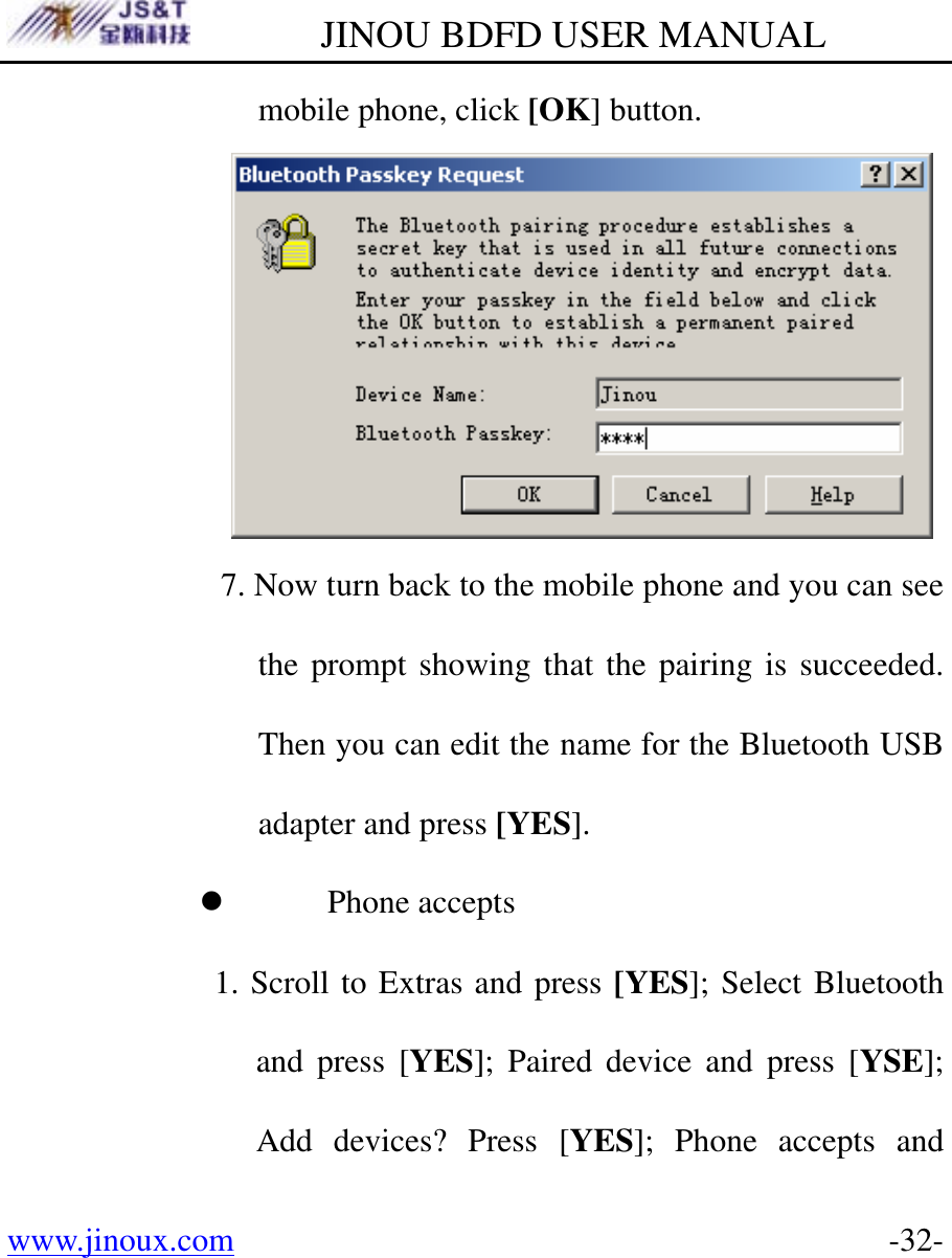         JINOU BDFD USER MANUAL www.jinoux.com      -32-mobile phone, click [OK] button.    7. Now turn back to the mobile phone and you can see the prompt showing that the pairing is succeeded. Then you can edit the name for the Bluetooth USB adapter and press [YES]. z Phone accepts 1. Scroll to Extras and press [YES]; Select Bluetooth and press [YES]; Paired device and press [YSE]; Add devices? Press [YES]; Phone accepts and 