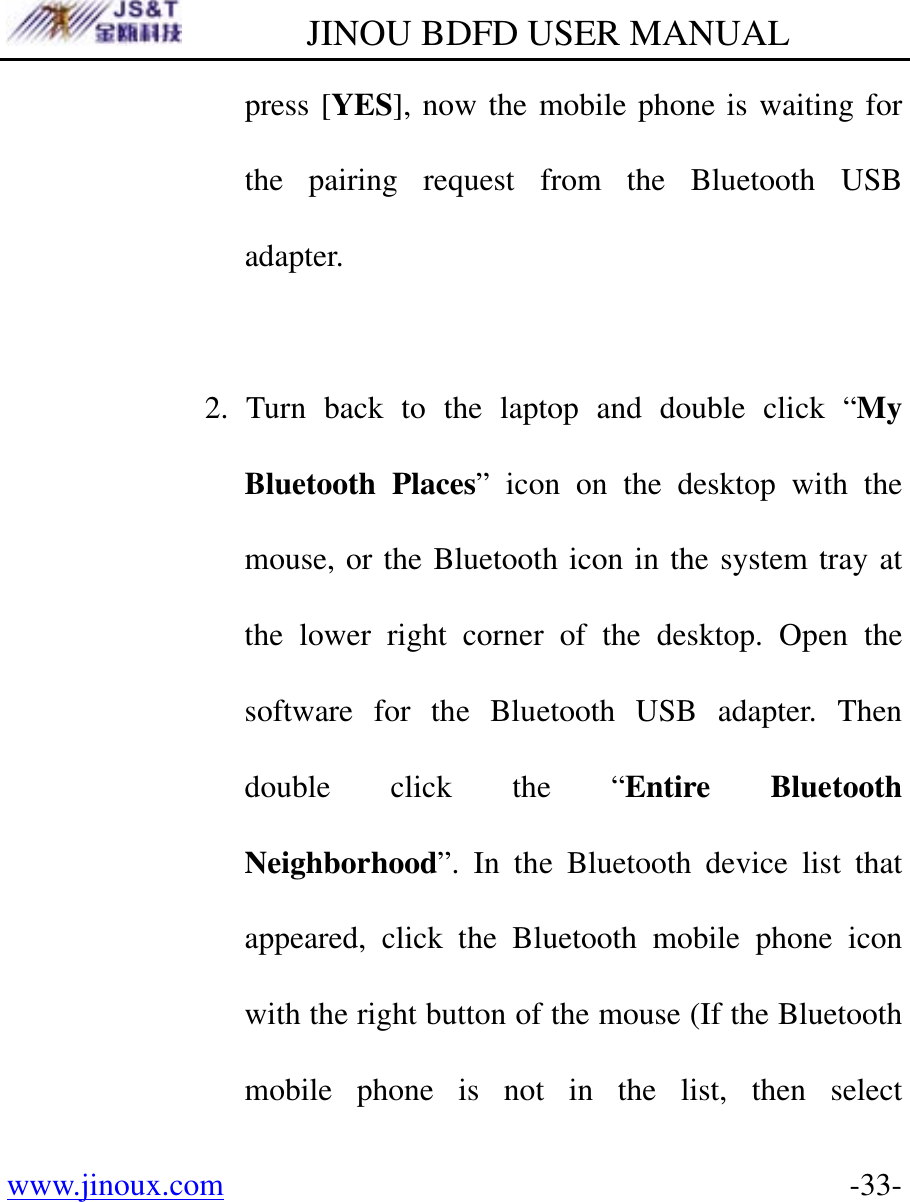         JINOU BDFD USER MANUAL www.jinoux.com      -33-press [YES], now the mobile phone is waiting for the pairing request from the Bluetooth USB adapter.  2. Turn back to the laptop and double click “My Bluetooth Places” icon on the desktop with the mouse, or the Bluetooth icon in the system tray at the lower right corner of the desktop. Open the software for the Bluetooth USB adapter. Then double click the “Entire Bluetooth Neighborhood”. In the Bluetooth device list that appeared, click the Bluetooth mobile phone icon with the right button of the mouse (If the Bluetooth mobile phone is not in the list, then select 