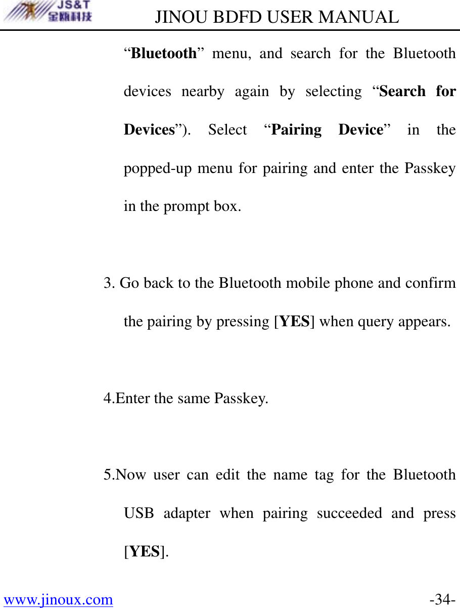         JINOU BDFD USER MANUAL www.jinoux.com      -34-“Bluetooth” menu, and search for the Bluetooth devices nearby again by selecting “Search for Devices”). Select “Pairing Device” in the popped-up menu for pairing and enter the Passkey in the prompt box.  3. Go back to the Bluetooth mobile phone and confirm the pairing by pressing [YES] when query appears.    4.Enter the same Passkey.  5.Now user can edit the name tag for the Bluetooth USB adapter when pairing succeeded and press [YES]. 