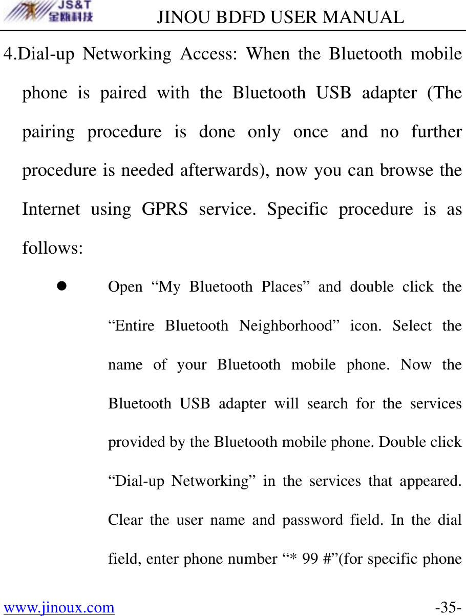         JINOU BDFD USER MANUAL www.jinoux.com      -35-4.Dial-up Networking Access: When the Bluetooth mobile phone is paired with the Bluetooth USB adapter (The pairing procedure is done only once and no further procedure is needed afterwards), now you can browse the Internet using GPRS service. Specific procedure is as follows: z Open “My Bluetooth Places” and double click the “Entire Bluetooth Neighborhood” icon. Select the name of your Bluetooth mobile phone. Now the Bluetooth USB adapter will search for the services provided by the Bluetooth mobile phone. Double click “Dial-up Networking” in the services that appeared. Clear the user name and password field. In the dial field, enter phone number “* 99 #”(for specific phone 