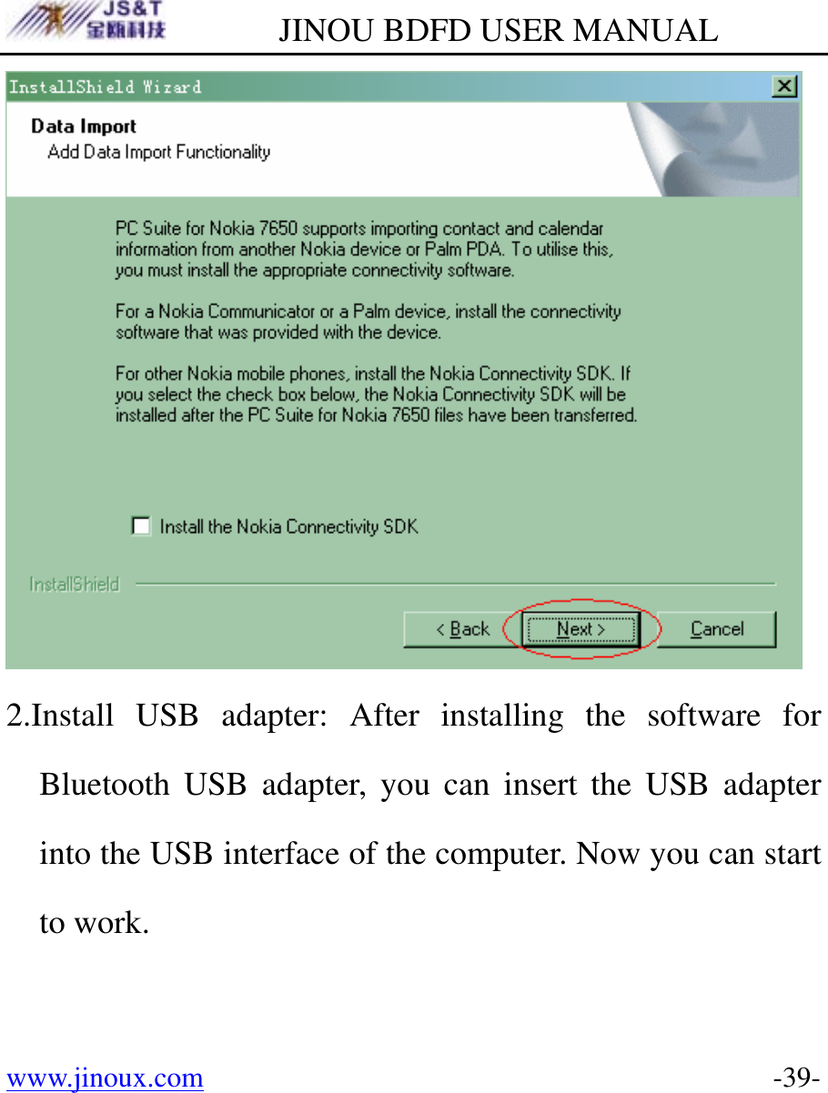         JINOU BDFD USER MANUAL www.jinoux.com      -39- 2.Install USB adapter: After installing the software for Bluetooth USB adapter, you can insert the USB adapter into the USB interface of the computer. Now you can start to work.  