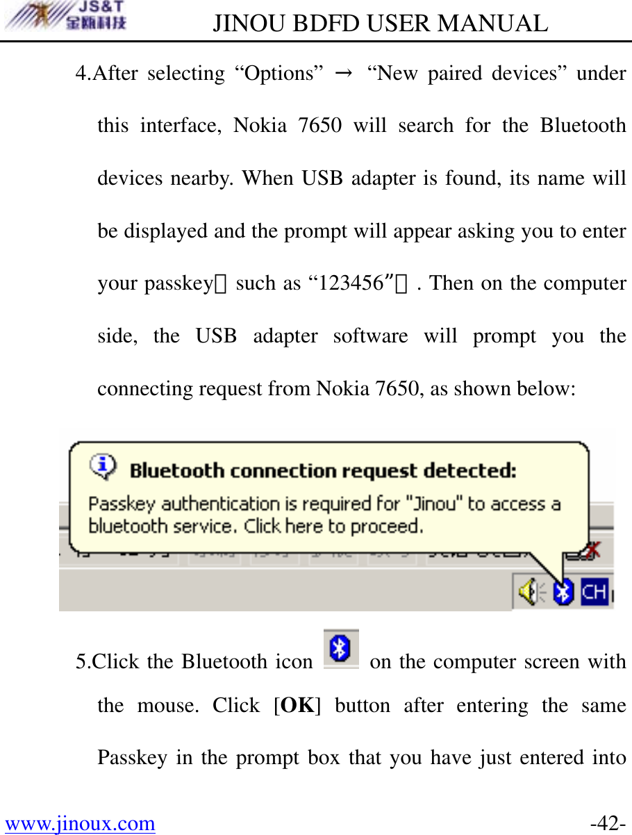         JINOU BDFD USER MANUAL www.jinoux.com      -42-4.After selecting “Options” → “New paired devices” under this interface, Nokia 7650 will search for the Bluetooth devices nearby. When USB adapter is found, its name will be displayed and the prompt will appear asking you to enter your passkey（such as “123456”）. Then on the computer side, the USB adapter software will prompt you the connecting request from Nokia 7650, as shown below:  5.Click the Bluetooth icon    on the computer screen with the mouse. Click [OK] button after entering the same Passkey in the prompt box that you have just entered into 