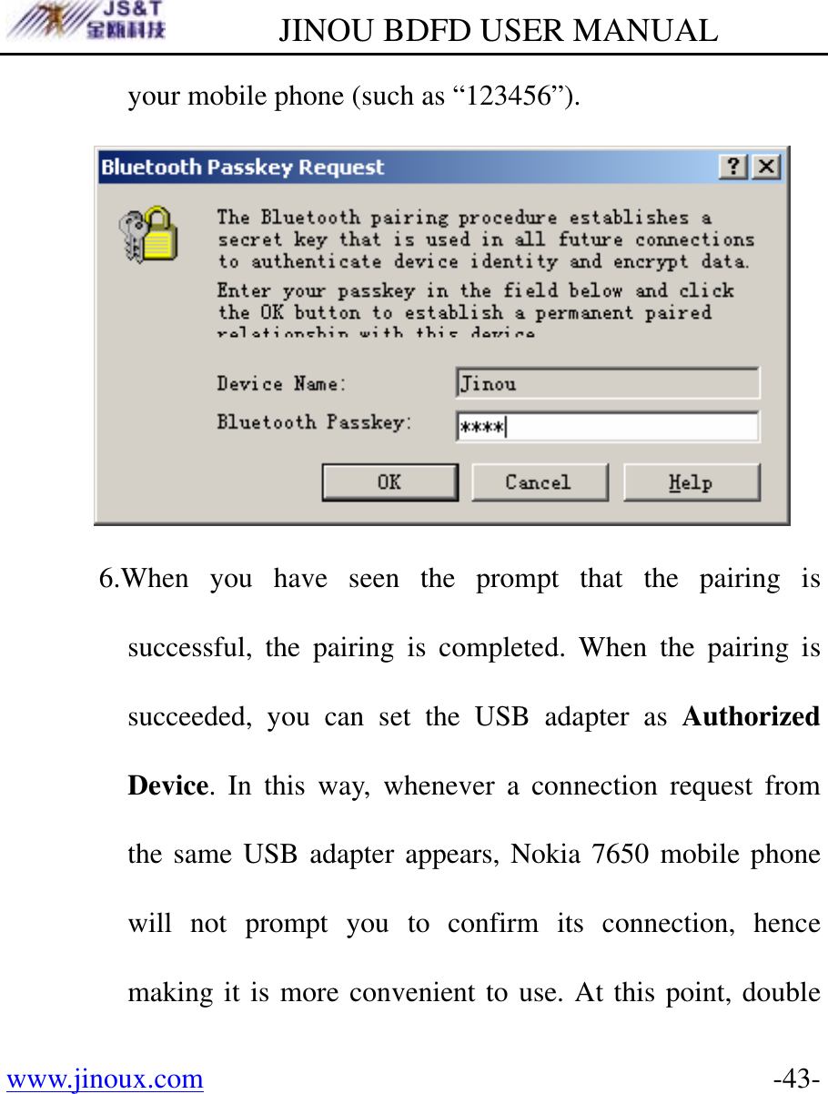         JINOU BDFD USER MANUAL www.jinoux.com      -43-your mobile phone (such as “123456”).  6.When you have seen the prompt that the pairing is successful, the pairing is completed. When the pairing is succeeded, you can set the USB adapter as Authorized Device. In this way, whenever a connection request from the same USB adapter appears, Nokia 7650 mobile phone will not prompt you to confirm its connection, hence making it is more convenient to use. At this point, double 