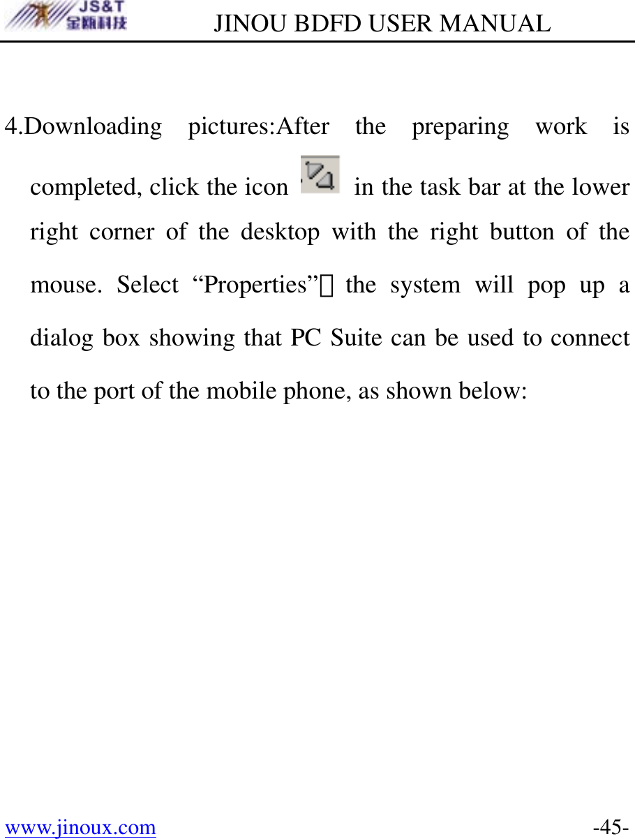        JINOU BDFD USER MANUAL www.jinoux.com      -45- 4.Downloading pictures:After the preparing work is completed, click the icon    in the task bar at the lower right corner of the desktop with the right button of the mouse. Select “Properties”，the system will pop up a dialog box showing that PC Suite can be used to connect to the port of the mobile phone, as shown below: 