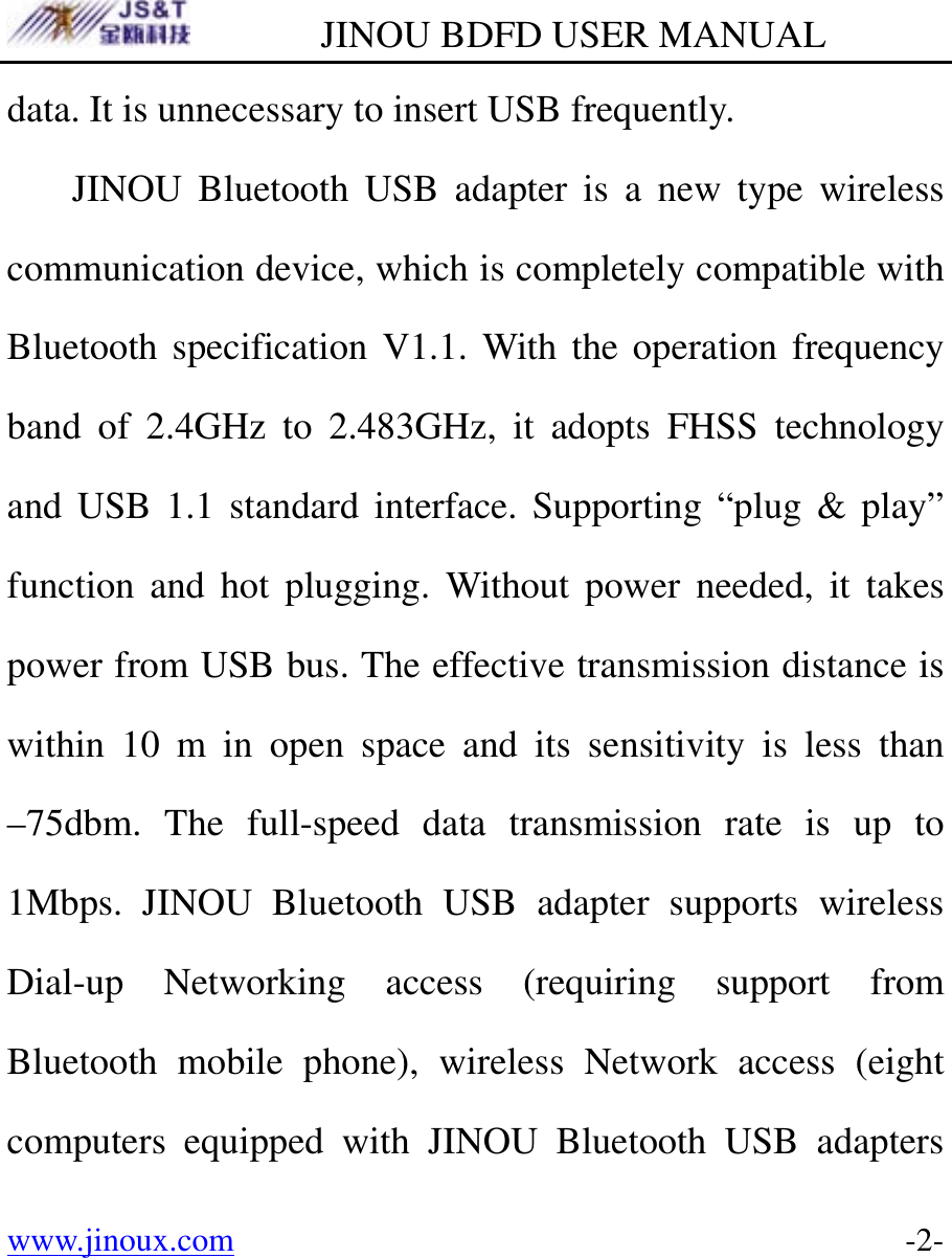         JINOU BDFD USER MANUAL www.jinoux.com      -2-data. It is unnecessary to insert USB frequently. JINOU Bluetooth USB adapter is a new type wireless communication device, which is completely compatible with Bluetooth specification V1.1. With the operation frequency band of 2.4GHz to 2.483GHz, it adopts FHSS technology and USB 1.1 standard interface. Supporting “plug &amp; play” function and hot plugging. Without power needed, it takes power from USB bus. The effective transmission distance is within 10 m in open space and its sensitivity is less than –75dbm. The full-speed data transmission rate is up to 1Mbps. JINOU Bluetooth USB adapter supports wireless Dial-up Networking access (requiring support from Bluetooth mobile phone), wireless Network access (eight computers equipped with JINOU Bluetooth USB adapters 