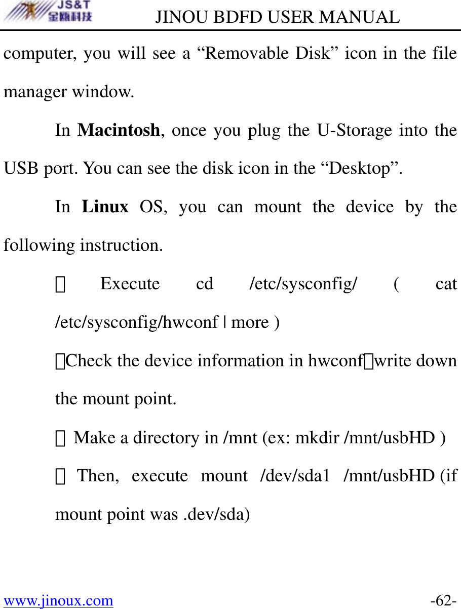         JINOU BDFD USER MANUAL www.jinoux.com      -62-computer, you will see a “Removable Disk” icon in the file manager window.  In Macintosh, once you plug the U-Storage into the USB port. You can see the disk icon in the “Desktop”.  In Linux OS, you can mount the device by the following instruction. ．Execute cd /etc/sysconfig/ ( cat /etc/sysconfig/hwconf | more ) ．Check the device information in hwconf，write down the mount point. ．Make a directory in /mnt (ex: mkdir /mnt/usbHD ) ．Then, execute mount /dev/sda1 /mnt/usbHD (if mount point was .dev/sda)    