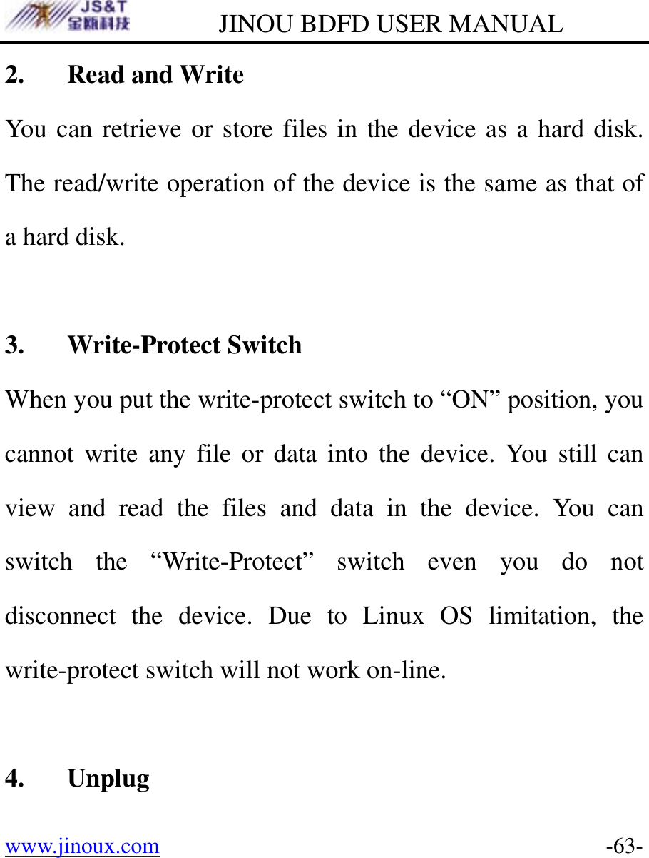         JINOU BDFD USER MANUAL www.jinoux.com      -63-2. Read and Write You can retrieve or store files in the device as a hard disk. The read/write operation of the device is the same as that of a hard disk.  3. Write-Protect Switch When you put the write-protect switch to “ON” position, you cannot write any file or data into the device. You still can view and read the files and data in the device. You can switch the “Write-Protect” switch even you do not disconnect the device. Due to Linux OS limitation, the write-protect switch will not work on-line.  4. Unplug 