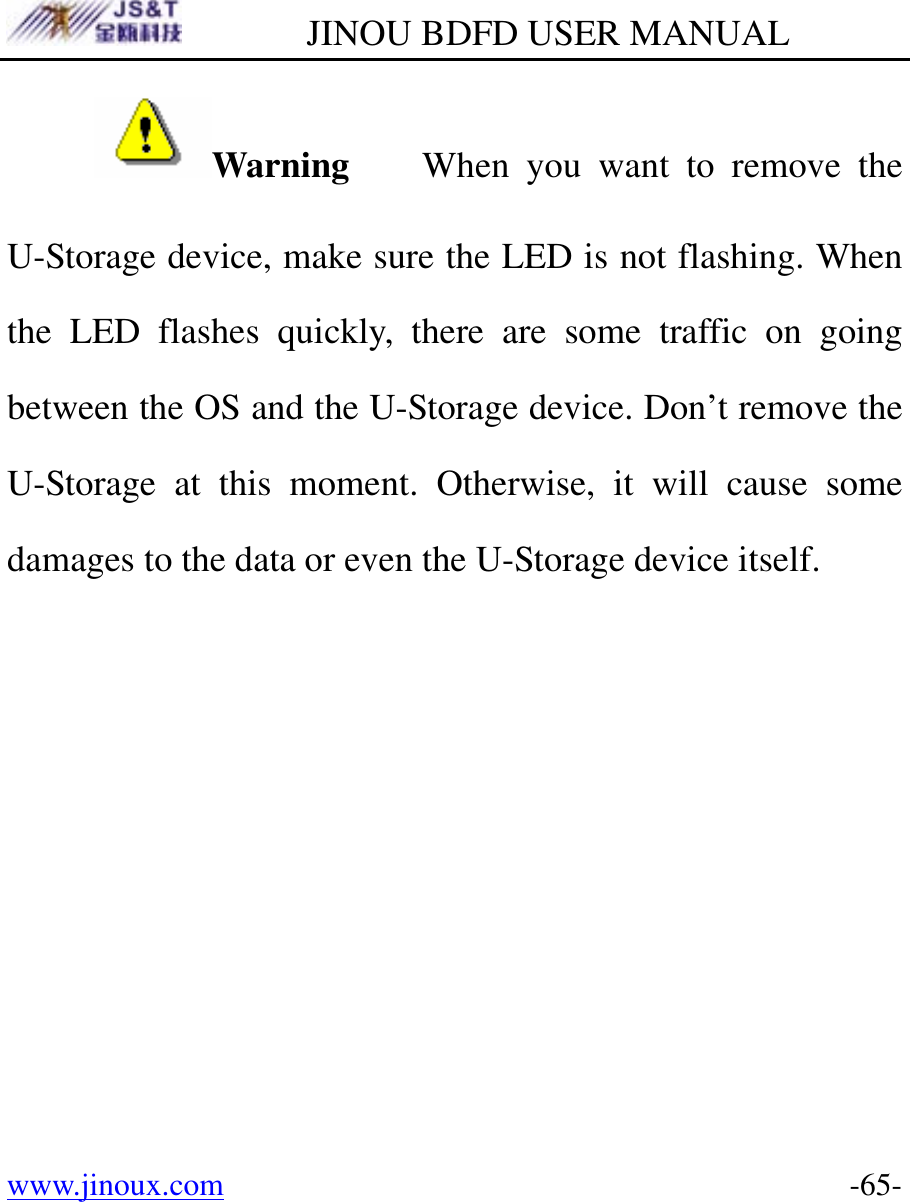         JINOU BDFD USER MANUAL www.jinoux.com      -65-Warning    When you want to remove the U-Storage device, make sure the LED is not flashing. When the LED flashes quickly, there are some traffic on going between the OS and the U-Storage device. Don’t remove the U-Storage at this moment. Otherwise, it will cause some damages to the data or even the U-Storage device itself.  