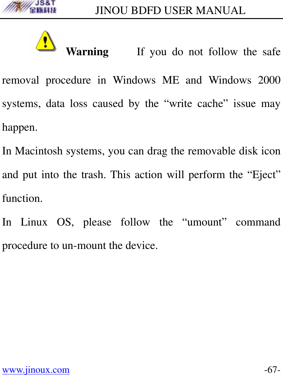         JINOU BDFD USER MANUAL www.jinoux.com      -67-Warning     If you do not follow the safe removal procedure in Windows ME and Windows 2000 systems, data loss caused by the “write cache” issue may happen. In Macintosh systems, you can drag the removable disk icon and put into the trash. This action will perform the “Eject” function. In Linux OS, please follow the “umount” command procedure to un-mount the device. 