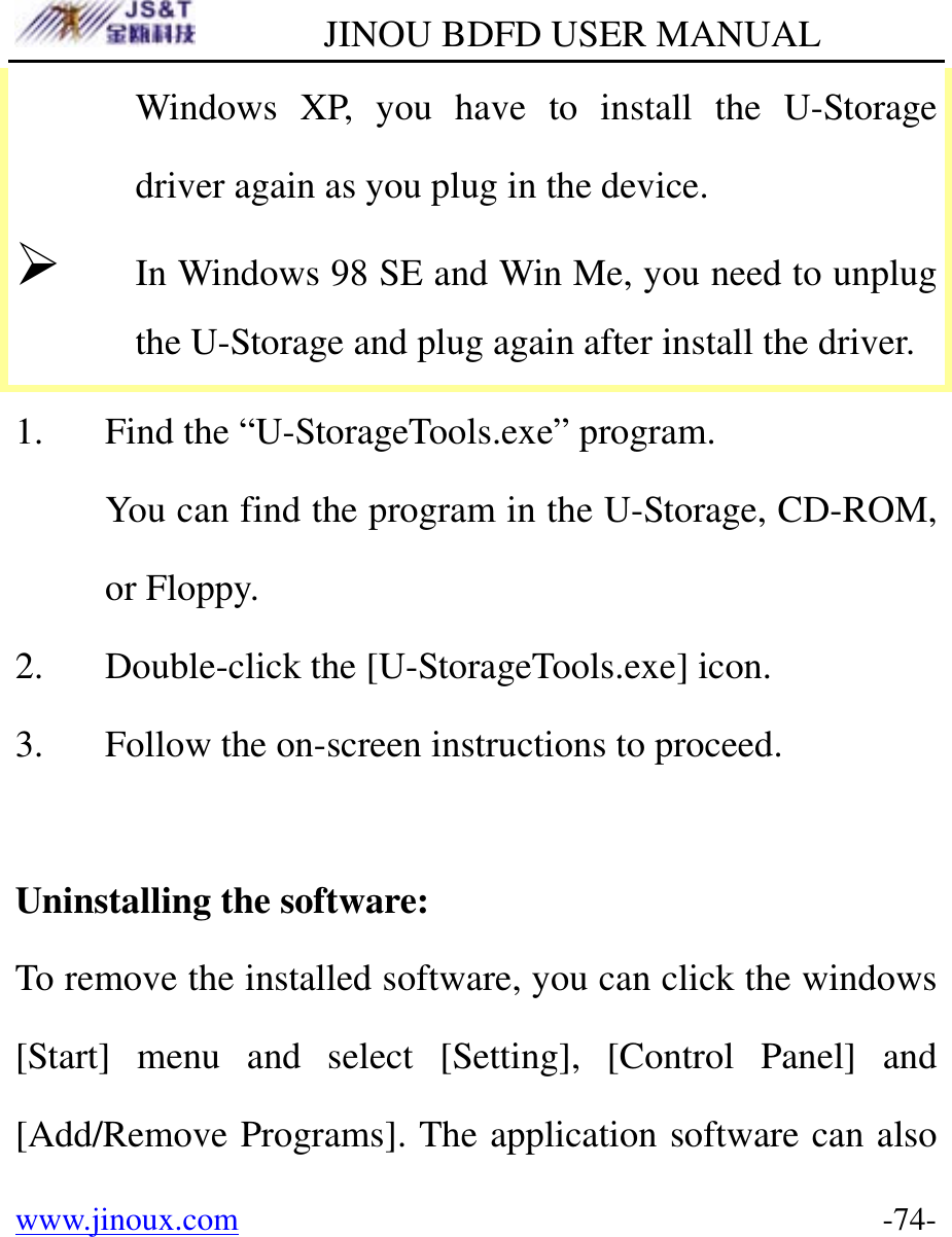         JINOU BDFD USER MANUAL www.jinoux.com      -74-Windows XP, you have to install the U-Storage driver again as you plug in the device. ¾ In Windows 98 SE and Win Me, you need to unplug the U-Storage and plug again after install the driver. 1. Find the “U-StorageTools.exe” program. You can find the program in the U-Storage, CD-ROM, or Floppy. 2. Double-click the [U-StorageTools.exe] icon. 3. Follow the on-screen instructions to proceed.  Uninstalling the software: To remove the installed software, you can click the windows [Start] menu and select [Setting], [Control Panel] and [Add/Remove Programs]. The application software can also 