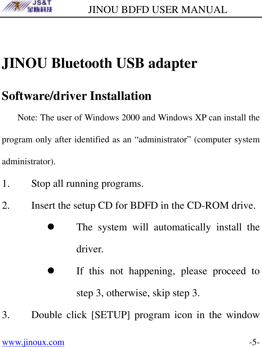         JINOU BDFD USER MANUAL www.jinoux.com      -5- JINOU Bluetooth USB adapter Software/driver Installation   Note: The user of Windows 2000 and Windows XP can install the program only after identified as an “administrator” (computer system administrator).  1. Stop all running programs. 2. Insert the setup CD for BDFD in the CD-ROM drive. z The system will automatically install the driver. z If this not happening, please proceed to step 3, otherwise, skip step 3. 3. Double click [SETUP] program icon in the window 