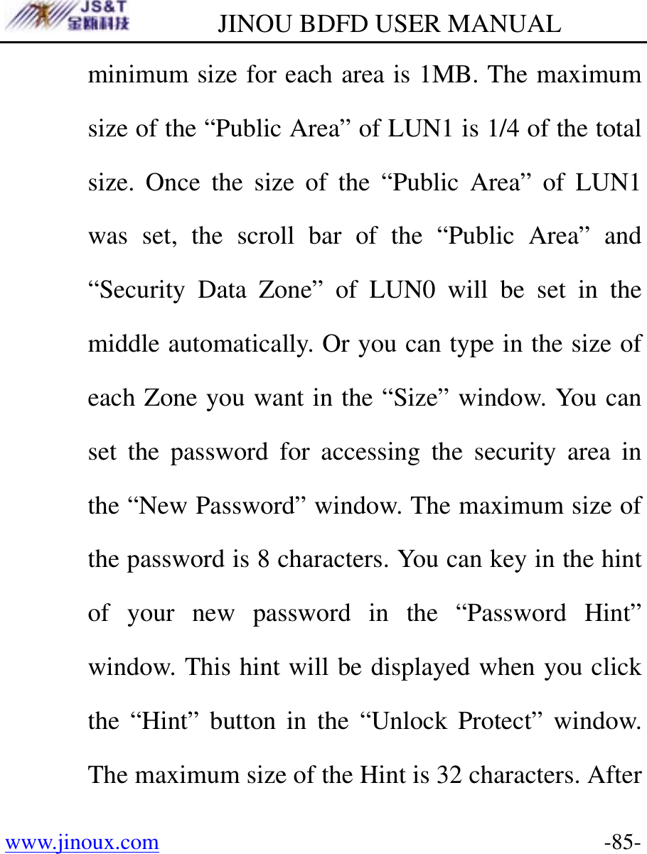         JINOU BDFD USER MANUAL www.jinoux.com      -85-minimum size for each area is 1MB. The maximum size of the “Public Area” of LUN1 is 1/4 of the total size. Once the size of the “Public Area” of LUN1 was set, the scroll bar of the “Public Area” and “Security Data Zone” of LUN0 will be set in the middle automatically. Or you can type in the size of each Zone you want in the “Size” window. You can set the password for accessing the security area in the “New Password” window. The maximum size of the password is 8 characters. You can key in the hint of your new password in the “Password Hint” window. This hint will be displayed when you click the “Hint” button in the “Unlock Protect” window. The maximum size of the Hint is 32 characters. After 