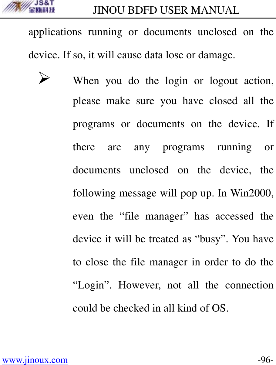         JINOU BDFD USER MANUAL www.jinoux.com      -96-applications running or documents unclosed on the device. If so, it will cause data lose or damage.   ¾ When you do the login or logout action, please make sure you have closed all the programs or documents on the device. If there are any programs running or documents unclosed on the device, the following message will pop up. In Win2000, even the “file manager” has accessed the device it will be treated as “busy”. You have to close the file manager in order to do the “Login”. However, not all the connection could be checked in all kind of OS. 