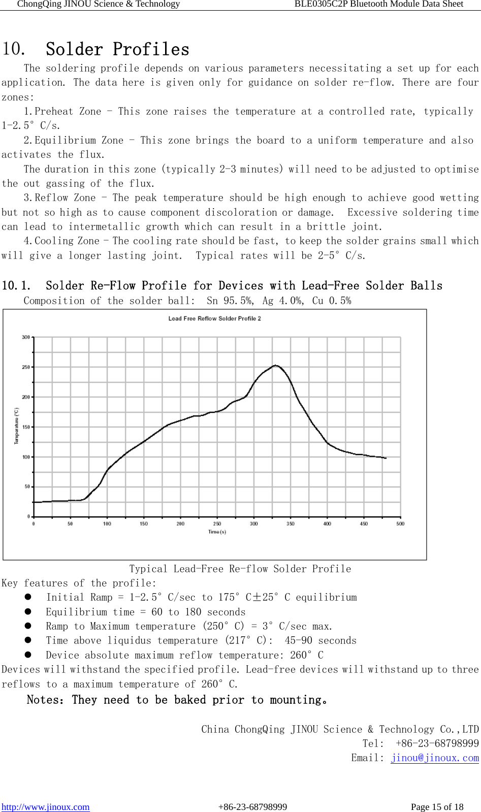 ChongQing JINOU Science &amp; Technology                        BLE0305C2P Bluetooth Module Data Sheet http://www.jinoux.com                           +86-23-68798999                          Page 15 of 18 10. Solder Profiles The soldering profile depends on various parameters necessitating a set up for each application. The data here is given only for guidance on solder re-flow. There are four zones: 1.Preheat Zone - This zone raises the temperature at a controlled rate, typically 1-2.5°C/s. 2.Equilibrium Zone - This zone brings the board to a uniform temperature and also activates the flux. The duration in this zone (typically 2-3 minutes) will need to be adjusted to optimise the out gassing of the flux.  3.Reflow Zone - The peak temperature should be high enough to achieve good wetting but not so high as to cause component discoloration or damage.  Excessive soldering time can lead to intermetallic growth which can result in a brittle joint. 4.Cooling Zone - The cooling rate should be fast, to keep the solder grains small which will give a longer lasting joint.  Typical rates will be 2-5°C/s.   10.1. Solder Re-Flow Profile for Devices with Lead-Free Solder Balls Composition of the solder ball:  Sn 95.5%, Ag 4.0%, Cu 0.5%  Typical Lead-Free Re-flow Solder Profile Key features of the profile:   Initial Ramp = 1-2.5°C/sec to 175°C±25°C equilibrium   Equilibrium time = 60 to 180 seconds   Ramp to Maximum temperature (250°C) = 3°C/sec max.   Time above liquidus temperature (217°C):  45-90 seconds   Device absolute maximum reflow temperature: 260°C  Devices will withstand the specified profile. Lead-free devices will withstand up to three reflows to a maximum temperature of 260°C. Notes：They need to be baked prior to mounting。  China ChongQing JINOU Science &amp; Technology Co.,LTD  Tel:  +86-23-68798999 Email: jinou@jinoux.com 