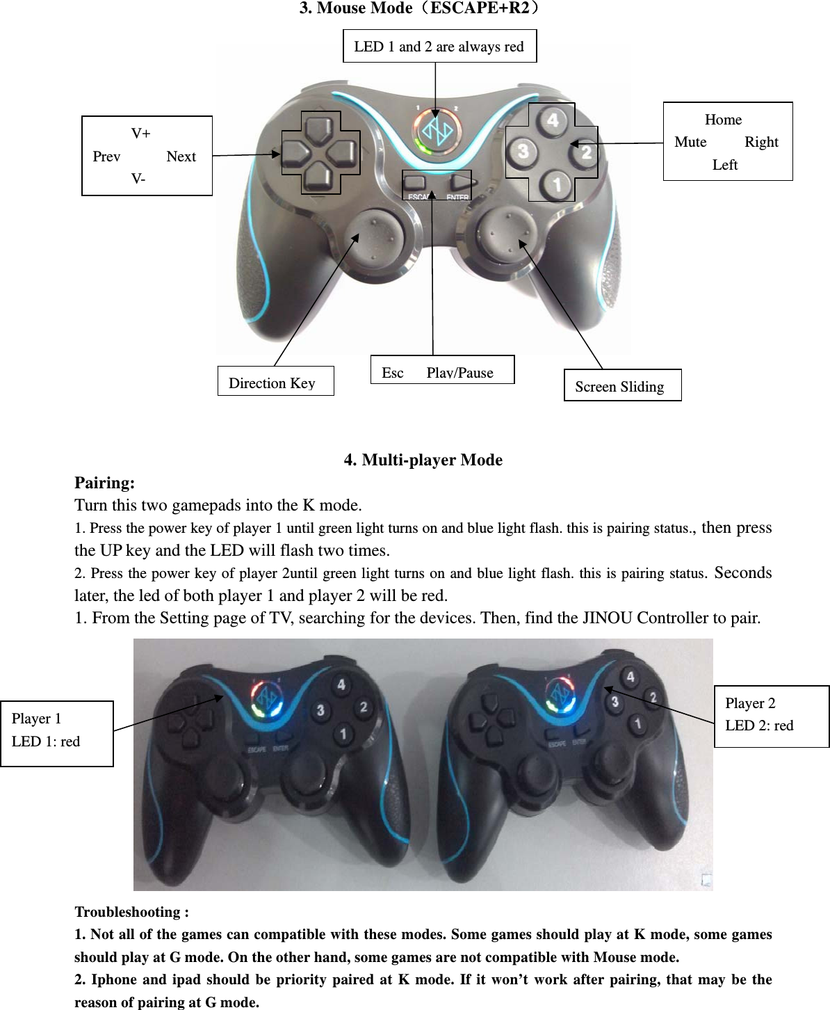 3. Mouse Mode（ESCAPE+R2）       4. Multi-player Mode Pairing: Turn this two gamepads into the K mode. 1. Press the power key of player 1 until green light turns on and blue light flash. this is pairing status., then press the UP key and the LED will flash two times.   2. Press the power key of player 2until green light turns on and blue light flash. this is pairing status. Seconds later, the led of both player 1 and player 2 will be red.   1. From the Setting page of TV, searching for the devices. Then, find the JINOU Controller to pair.  Troubleshooting : 1. Not all of the games can compatible with these modes. Some games should play at K mode, some games should play at G mode. On the other hand, some games are not compatible with Mouse mode. 2. Iphone and ipad should be priority paired at K mode. If it won’t work after pairing, that may be the reason of pairing at G mode.       V+ Prev      Next      V- Esc Play/PauseDirection Key Screen Sliding Home Mute     Right      Left LED 1 and 2 are always red Player 2 LED 2: red Player 1 LED 1: red 