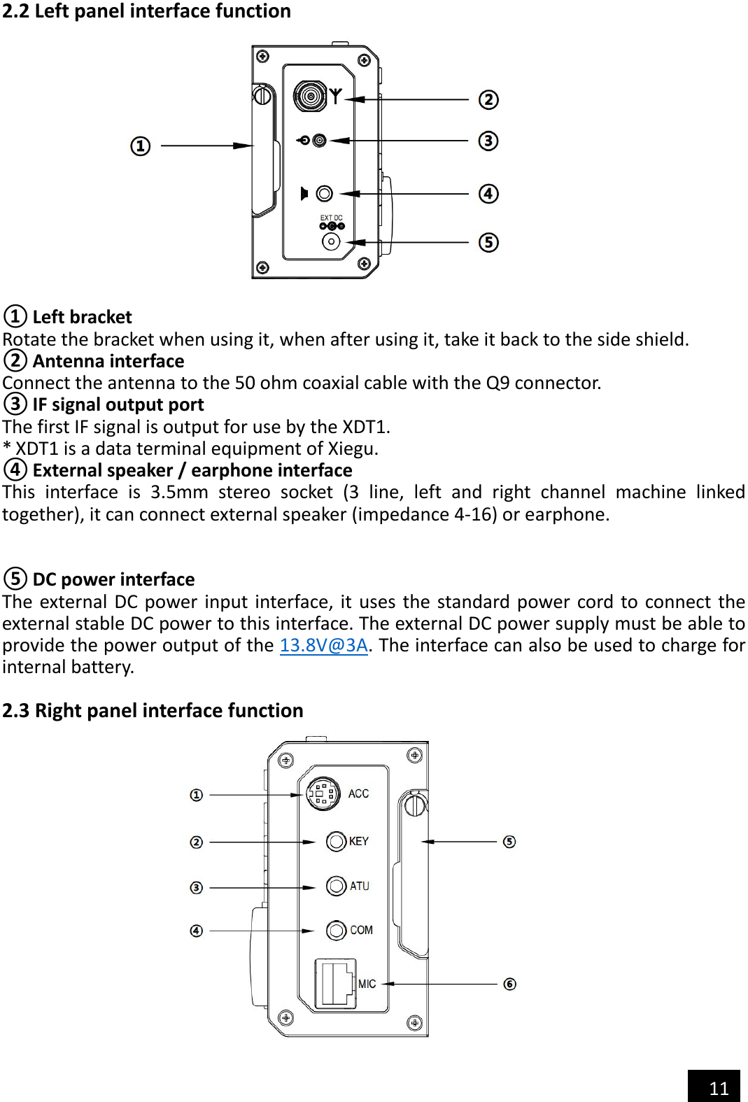   11  2.2 Left panel interface function              ① Left bracket Rotate the bracket when using it, when after using it, take it back to the side shield. ② Antenna interface Connect the antenna to the 50 ohm coaxial cable with the Q9 connector. ③ IF signal output port The first IF signal is output for use by the XDT1. * XDT1 is a data terminal equipment of Xiegu. ④ External speaker / earphone interface This  interface  is  3.5mm  stereo  socket  (3  line,  left  and  right  channel  machine  linked together), it can connect external speaker (impedance 4-16) or earphone. ⑤ DC power interface The external DC  power input interface, it  uses  the standard  power cord to  connect the external stable DC power to this interface. The external DC power supply must be able to provide the power output of the 13.8V@3A. The interface can also be used to charge for internal battery.  2.3 Right panel interface function  