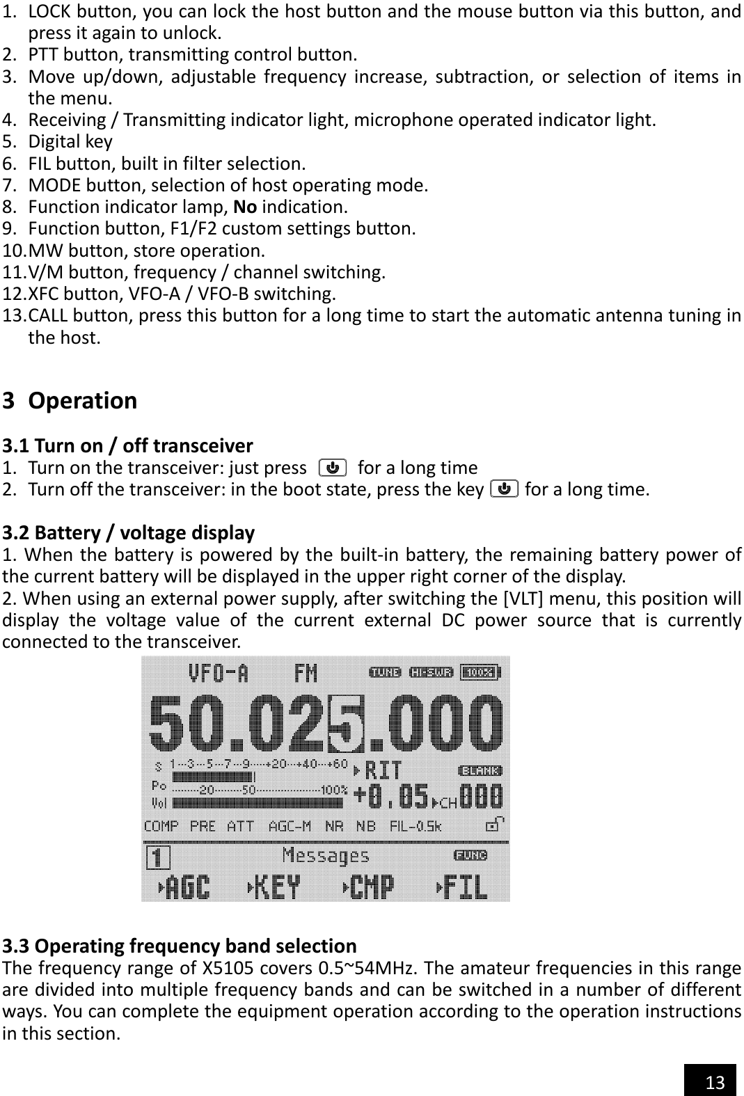  13  1. LOCK button, you can lock the host button and the mouse button via this button, and press it again to unlock. 2. PTT button, transmitting control button. 3. Move  up/down,  adjustable  frequency  increase,  subtraction,  or  selection  of  items  in the menu. 4. Receiving / Transmitting indicator light, microphone operated indicator light. 5. Digital key 6. FIL button, built in filter selection. 7. MODE button, selection of host operating mode. 8. Function indicator lamp, No indication. 9. Function button, F1/F2 custom settings button. 10. MW button, store operation. 11. V/M button, frequency / channel switching. 12. XFC button, VFO-A / VFO-B switching. 13. CALL button, press this button for a long time to start the automatic antenna tuning in the host.   3 Operation  3.1 Turn on / off transceiver 1. Turn on the transceiver: just press          for a long time 2. Turn off the transceiver: in the boot state, press the key        for a long time.  3.2 Battery / voltage display 1. When the battery is powered by the built-in battery, the remaining battery power of the current battery will be displayed in the upper right corner of the display. 2. When using an external power supply, after switching the [VLT] menu, this position will display  the  voltage  value  of  the  current  external  DC  power  source  that  is  currently connected to the transceiver.              3.3 Operating frequency band selection The frequency range of X5105 covers 0.5~54MHz. The amateur frequencies in this range are divided into multiple frequency bands and can be switched in a number of different ways. You can complete the equipment operation according to the operation instructions in this section. 