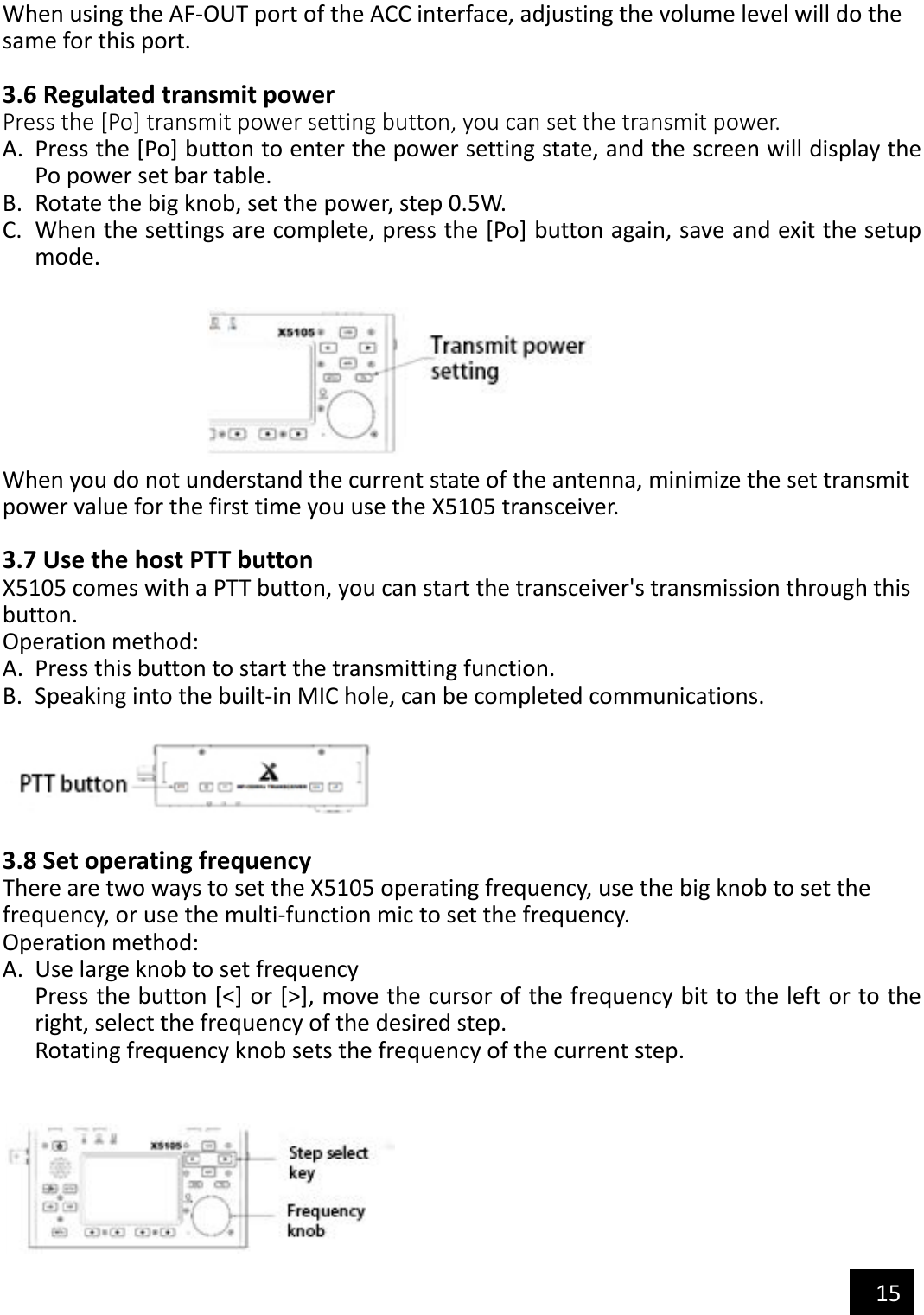   15  When using the AF-OUT port of the ACC interface, adjusting the volume level will do the   same for this port.  3.6 Regulated transmit power Press the [Po] transmit power setting button, you can set the transmit power. A. Press the [Po] button to enter the power setting state, and the screen will display the Po power set bar table. B. Rotate the big knob, set the power, step 0.5W. C. When the settings are complete, press the [Po] button again, save and exit the setup mode.   When you do not understand the current state of the antenna, minimize the set transmit   power value for the first time you use the X5105 transceiver.  3.7 Use the host PTT button X5105 comes with a PTT button, you can start the transceiver&apos;s transmission through this button. Operation method: A. Press this button to start the transmitting function. B. Speaking into the built-in MIC hole, can be completed communications.    3.8 Set operating frequency There are two ways to set the X5105 operating frequency, use the big knob to set the frequency, or use the multi-function mic to set the frequency. Operation method: A. Use large knob to set frequency Press the button [&lt;] or [&gt;], move the cursor of the frequency bit to the left or to the right, select the frequency of the desired step. Rotating frequency knob sets the frequency of the current step.    